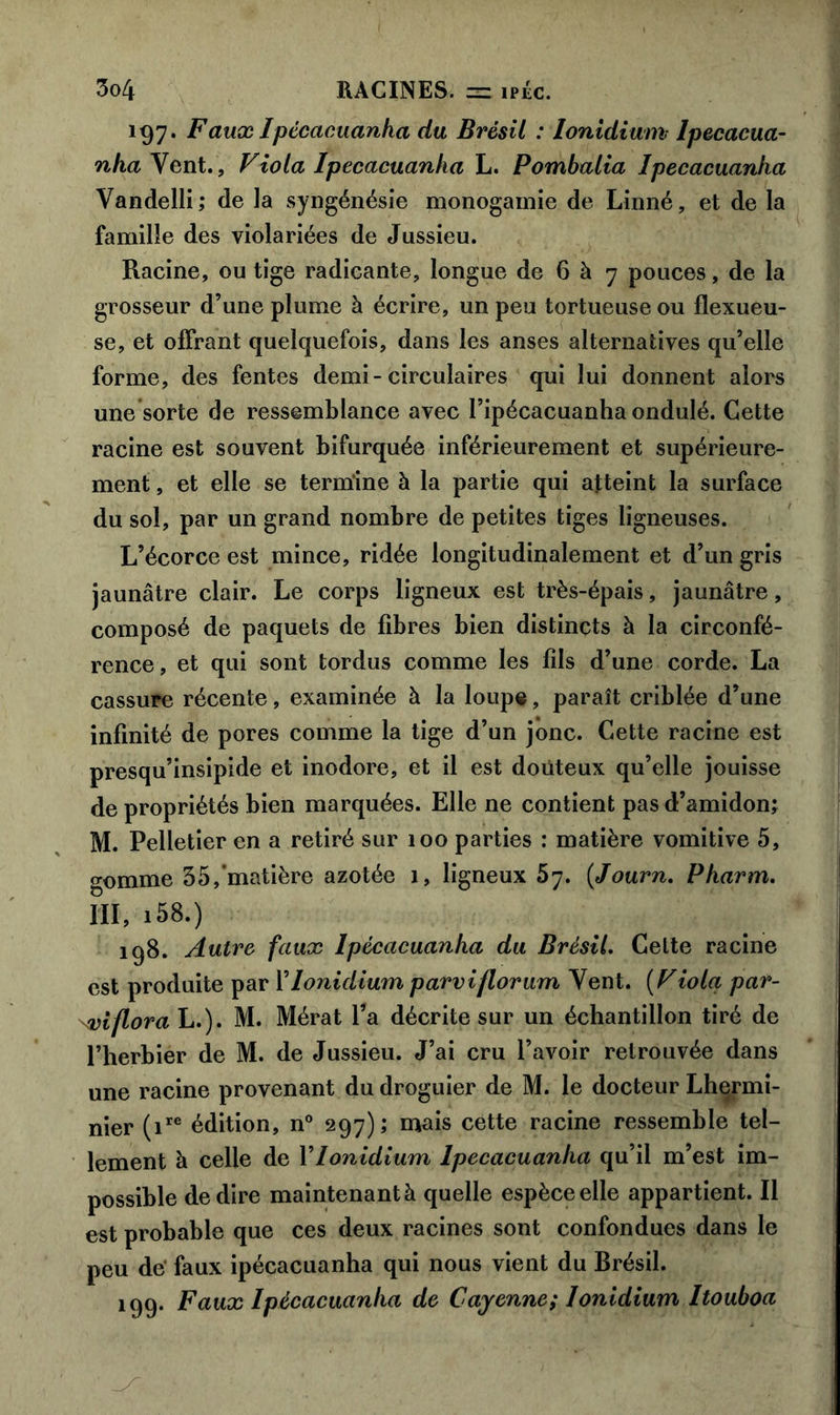 197. Faux Ipécacuanha du Brésil : lonidium Ipecacua- nha Vent., Viola Ipecacuanha L. Pombalia Ipecacuanha Vandelli,* de la syngénésie monogamie de Linné, et de la famille des violariées de Jussieu. Racine, ou tige radieante, longue de 6 à 7 pouces, de la grosseur d’une plume à écrire, un peu tortueuse ou flexueu- se, et offrant quelquefois, dans les anses alternatives qu’elle forme, des fentes demi - circulaires qui lui donnent alors une sorte de ressemblance avec l’ipécacuanha ondulé. Cette racine est souvent bifurquée inférieurement et supérieure- ment , et elle se termine à la partie qui atteint la surface du sol, par un grand nombre de petites tiges ligneuses. L’écorce est mince, ridée longitudinalement et d’un gris jaunâtre clair. Le corps ligneux est très-épais, jaunâtre, composé de paquets de fibres bien distincts à la circonfé- rence, et qui sont tordus comme les fils d’une corde. La cassure récente, examinée à la loupe, paraît criblée d’une infinité de pores comme la tige d’un jonc. Cette racine est presqu’insipide et inodore, et il est douteux qu’elle jouisse de propriétés bien marquées. Elle ne contient pas d’amidon; M. Pelletier en a retiré sur 100 parties : matière vomitive 5, (Tomme 35,'matière azotée 1, ligneux 57. (Journ. Pharm. III, i58.) 198. Autre faux Ipecacuanha du Brésil. Cette racine est produite par Y lonidium parviflorum Yent. (Viola par- \viflora L.). M. Mérat l’a décrite sur un échantillon tiré de l’herbier de M. de Jussieu. J’ai cru l’avoir retrouvée dans une racine provenant du droguier de M. le docteur Lhermi- nier (ire édition, n° 297); mais cette racine ressemble tel- lement à celle de Y lonidium Ipecacuanha qu’il m’est im- possible de dire maintenant à quelle espèce elle appartient. Il est probable que ces deux racines sont confondues dans le peu de faux ipécacuanha qui nous vient du Brésil. 199. Faux Ipécacuanha de Cayenne; lonidium Itouboa