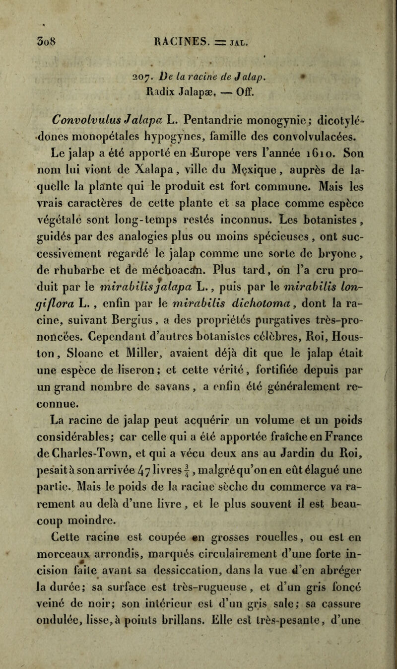 207. De la racine de Jalap. • Radix Jalapæ, — Off. Convolvulus Jalapa L. Pentandrie monogynie; dicotylé- dones monopétales hypogynes, famille des convolvulacées. Le jalap a été apporté en >Europe vers l’année 1610. Son nom lui vient de Xalapa, ville du Mçxique, auprès de la- quelle la plante qui le produit est fort commune. Mais les vrais caractères de cette plante et sa place comme espèce végétale sont long-temps restés inconnus. Les botanistes, guidés par des analogies plus ou moins spécieuses , ont suc- cessivement regardé le jalap comme une sorte de bryone, de rhubarbe et de mécboac£fn. Plus tard, on l’a cru pro- duit par le mirabilis jalapa L., puis par le mirabilis lon- piflora L. , enfin par le mirabilis dichotoma, dont la ra- cine, suivant Bergius, a des propriétés purgatives très-pro- noncées. Cependant d’autres botanistes célèbres, Roi, Hous- ton , Sloane et Miller, avaient déjà dit que le jalap était une espèce de liseron ; et cette vérité, fortifiée depuis par un grand nombre de savans, a enfin été généralement re- connue. La racine de jalap peut acquérir un volume et un poids considérables; car celle qui a été apportée fraîche en France de Charles-Town, et qui a vécu deux ans au Jardin du Roi, pesait à son arrivée 47 livres f, malgré qu’on en eût élagué une partie. Mais le poids de la racine sèche du commerce va ra- rement au delà d’une livre, et le plus souvent il est beau- coup moindre. Cette racine est coupée en grosses rouelles, ou est en morceaux arrondis, marqués circulairement d’une forte in- cision faite avant sa dessiccation, dans la vue d’en abréger la durée; sa surface est très-rugueuse, et d’un gris foncé veiné de noir; son intérieur est d’un gris sale; sa cassure ondulée, lisse,à points brillans. Elle est très-pesante, d’une