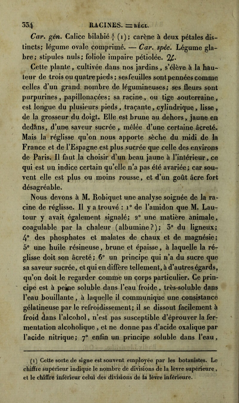 Car. gén. Calice bilabié 7 (1); carène à deux pétales dis- tincts; légume ovale comprimé. — Car. spèc. Légume gla- bre; stipules nuis; foliole impaire pétiolée. c2£. Cette plante, cultivée dans nos jardins, s’élève à la hau- teur de trois ou quatre pieds; ses feuilles sont pennées comme celles d’un grand nombre de légumineuses; ses fleurs sont purpurines, papillonacées; sa racine, ou tige souterraine, est longue du plusieurs pieds , traçante, cylindrique , lisse , de la grosseur du doigt. Elle est brune au dehors, jaune en dedàns, d’une saveur sucrée , mêlée d’une certaine âcreté. Mais la réglisse qu’on nous apporte sèche du midi de la France et de l’Espagne est plus sucrée que celle des environs de Paris. Il faut la choisir d’un beau jaune à l’intérieur, ce qui est un indice certain qu’elle n’a pas été avariée; car sou- vent elle est plus ou moins rousse, et d’un goût âcre fort désagréable. Nous devons à M. Robiquet une analyse soignée de la ra- cine de réglisse. Il y a trouvé : i° de l’amidon que M, Lau- tour y avait également signalé; 2° une matière animale, coagulable par la chaleur (albumine?); 3° du ligneux; 4° des phosphates et malates de chaux et de magnésie; 5° une huile résineuse, brune et épaisse, à laquelle la ré- glisse doit son âcreté ; 6° un principe qui n’a du sucre que sa saveur sucrée, et qui en diffère tellement, à d’autres égards, qu’on doit le regarder comme un corps particulier. Ce prin- cipe est à peine soluble dans l’eau froide, très-soluble dans l’eau bouillante, à laquelle il communique une consistance gélatineuse par le refroidissement; il se dissout facilement à froid dans l’alcohol, n’est pas susceptible d’éprouver la fer- mentation alcoholique , et ne donne pas d’acide oxalique par l’acide nitrique; 70 enfin un principe soluble dans l’eau. (1) Cette sorte de signe est souvent employée par les botanistes. Le chiffre supérieur indique le nombre de divisions de la lèvre supérieure , et le chiffre inférieur celui des divisions de la lèvre inférieure.