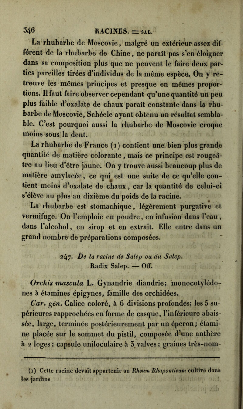 La rhubarbe de Moscovie, malgré un extérieur assez dif- férent de la rhubarbe de Chine, ne paraît pas s’en éloigner dans sa composition plus que ne peuvent le faire deux par- ties pareilles tirées d’individus de la même espèce. On y re- trouve les mêmes principes et presque en mêmes propor- tions. Il faut faire observer cependant qu’une quantité un peu plus faible d’oxalate de chaux paraît constante dans la rhu- barbe de Moscovie, Schéele ayant obtenu un résultat sembla- ble. C’est pourquoi aussi la rhubarbe de Moscovie croque moins sous la dent. La rhubarbe de France (1) contient une, bien plus grande quantité de matière colorante, mais ce principe est rougeâ- tre au lieu d’être jaune. On y trouve aussi beaucoup plus de matière amylacée, ce qui est une suite de ce qu’elle con- tient moins d’oxalate de chaux, car la quantité de celui-ci s’élève au plus au dixième du poids de la racine. La rhubarbe est stomachique, légèrement purgative et vermifuge. On l’emploie en poudre, en infusion dans l’eau, dans l’alcohol, en sirop et en extrait. Elle entre dans un grand nombre de préparations composées. 247. De la racine de Salep ou du Salep. Radix Salep. — Off. Orchis mascula L. Gynandrie diandrie; monocotylédo- nés à étamines épigynes, famille des orchidées. Car. gén. Calice coloré, à 6 divisions profondes; les 5 su- périeures rapprochées en forme de casque, l’inférieure abais- sée, large, terminée postérieurement par un éperon; étami- ne placée sur le sommet du pistil, composée d’une anthère à 2 loges; capsule uniloculaire à 3 valves; graines très-nom- (1) Cette racine devait appartenir au Rheum Rhaponticum cultivé dans les jardins