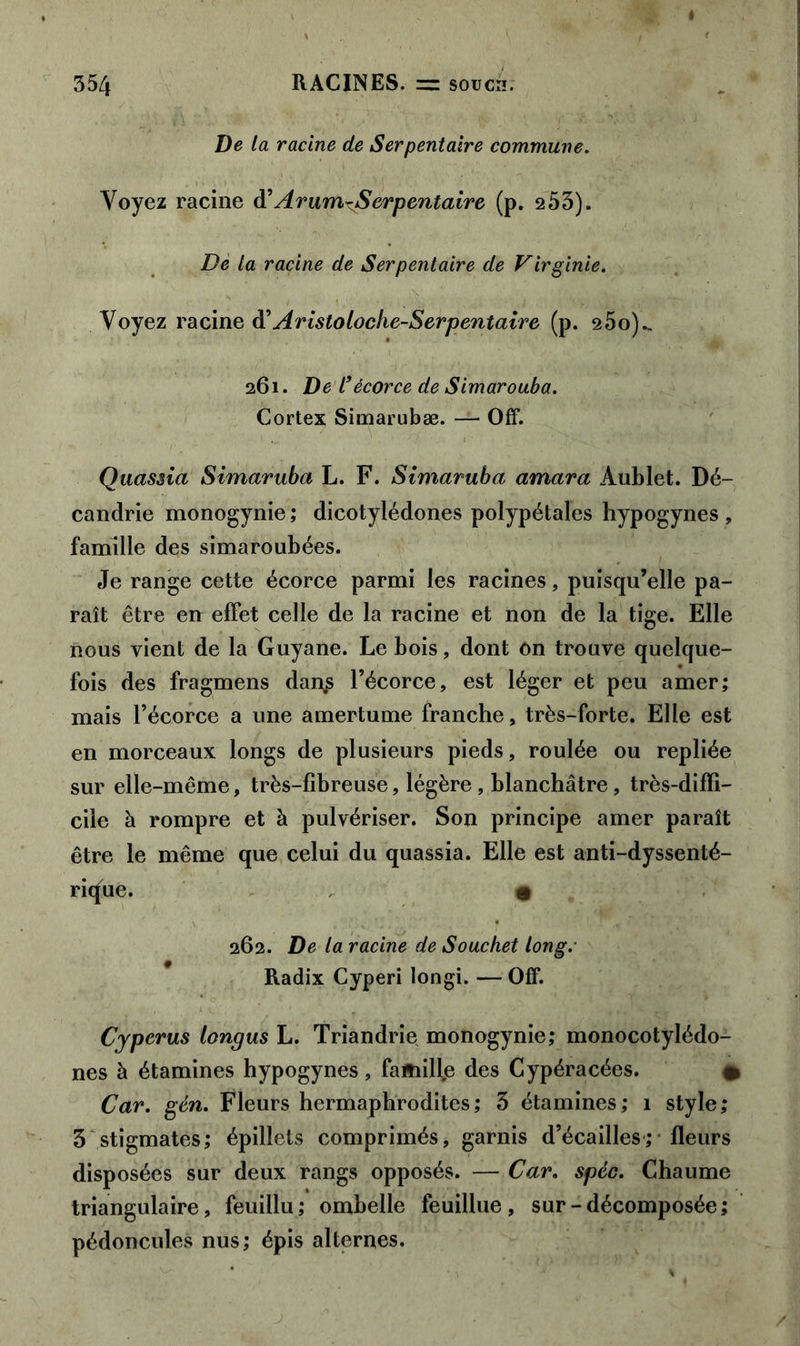 De la racine de Serpentaire commune. Voyez racine d’ Arum^Serpentaire (p. 253). De la racine de Serpentaire de Virginie. Voyez racine d’Aristoloche-Serpentaire (p. 25o)„ 261. De l’écorce de Simarouba. Cortex Simarubæ. — Off. Quassia Simaruba L. F. Simaruba amara Aublet. Dé- candrie monogynie ; dicotylédones polypétales hypogynes , famille des simaroubées. Je range cette écorce parmi les racines, puisqu’elle pa- raît être en effet celle de la racine et non de la tige. Elle nous vient de la Guyane. Le bois, dont on trouve quelque- fois des fragmens dan£ l’écorce, est léger et peu amer; mais l’écorce a une amertume franche, très-forte. Elle est en morceaux longs de plusieurs pieds, roulée ou repliée sur elle-même, très-fibreuse, légère, blanchâtre, très-diffi- cile à rompre et à pulvériser. Son principe amer paraît être le même que celui du quassia. Elle est anti-dyssenté- ricjue. • 262. De la racine de Souchet long.- Radix Cyperi longi. — Off. Cyperus longus L. Triandrie monogynie; monocotylédo- nes à étamines hypogynes, fa*iill,e des Cypéracées. # Car. gén. Fleurs hermaphrodites; 3 étamines; 1 style; 3 stigmates; épillets comprimés, garnis d’écailles; fleurs disposées sur deux rangs opposés. — Car. spéc. Chaume triangulaire, feuillu; ombelle feuillue, sur-décomposée; pédoncules nus; épis alternes.