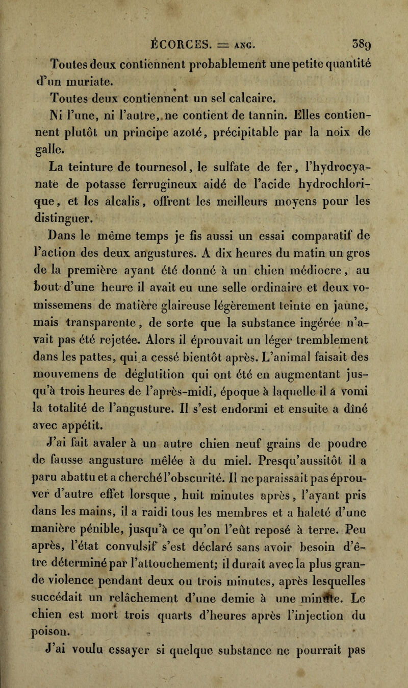 Toutes deux contiennent probablement une petite quantité d’un muriate. % Toutes deux contiennent un sel calcaire. Ni l’une, ni l’autre, ne contient de tannin. Elles contien- nent plutôt un principe azoté, précipitable par la noix de galle. La teinture de tournesol, le sulfate de fer, l’hydrocya- nate de potasse ferrugineux aidé de l’acide hydrochlori- que, et les alcalis, offrent les meilleurs moyens pour les distinguer. Dans le même temps je fis aussi un essai comparatif de l’action des deux angustures. A dix heures du matin un gros de la première ayant été donné à un chien médiocre, au bout d’une heure il avait eu une selle ordinaire et deux vo- missemens de matière glaireuse légèrement teinte en jaune, mais transparente, de sorte que la substance ingérée n’a- vait pas été rejetée. Alors il éprouvait un léger tremblement dans les pattes, qui,a cessé bientôt après. L’animal faisait des mouvemens de déglutition qui ont été en augmentant jus- qu’à trois heures de l’après-midi, époque à laquelle il a vomi la totalité de l’angusture. Il s’est endormi et ensuite a dîné avec appétit. J’ai fait avaler à un autre chien neuf grains de poudre de fausse angusture mêlée à du miel. Presqu’aussitôt il a paru abattu et a cherché l’obscurité. Il ne paraissait pas éprou- ver d’autre effet lorsque, huit minutes après, l’ayant pris dans les mains, il a raidi tous les membres et a haleté d’une manière pénible, jusqu’à ce qu’on l’eut reposé à terre. Peu après, l’état convulsif s’est déclaré sans avoir besoin d’ê- tre déterminé par l’attouchement; il durait avec la plus gran- de violence pendant deux ou trois minutes, après lesquelles succédait un relâchement d’une demie à une minute. Le chien est mort trois quarts d’heures après l’injection du poison. J’ai voulu essayer si quelque substance ne pourrait pas