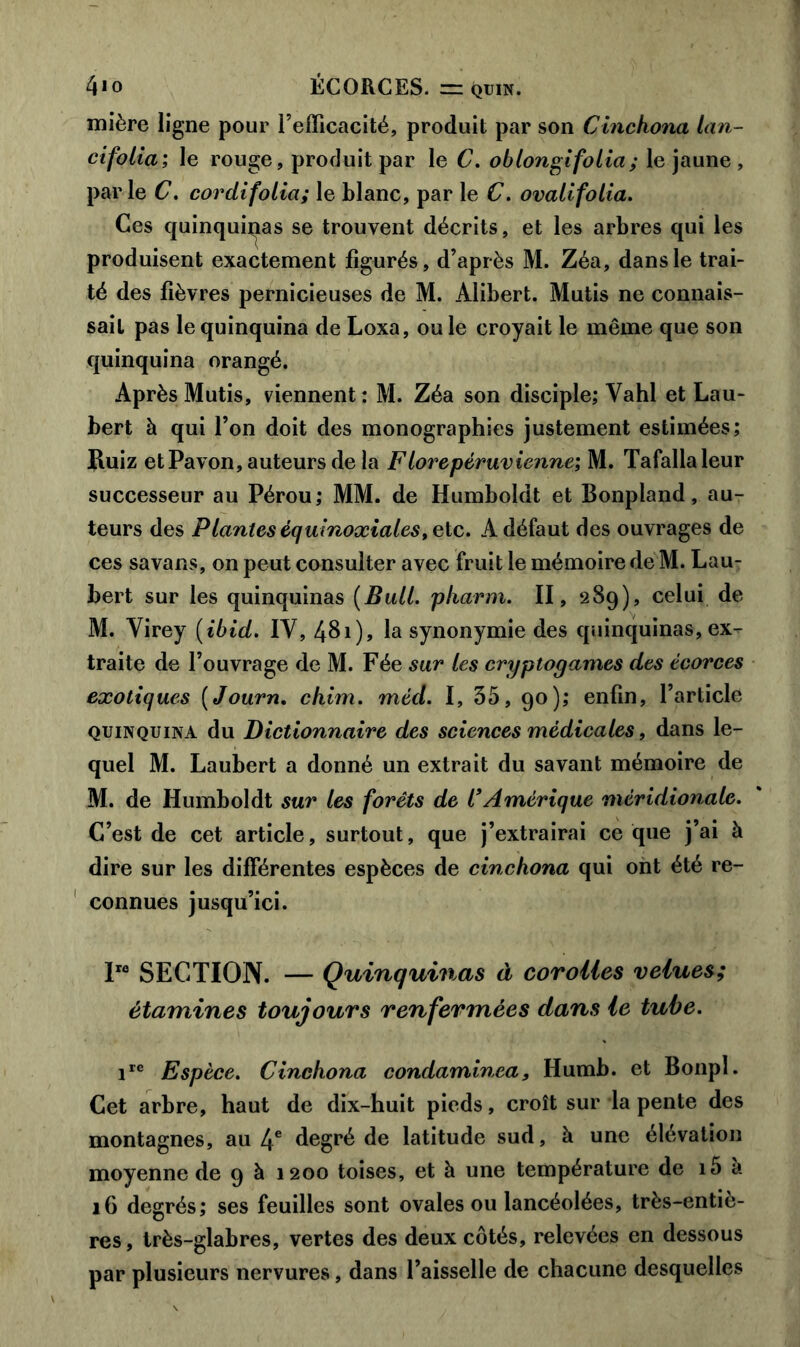 mière ligne pour l’efficacité, produit par son Cinckona lan- cifolia; le rouge, produit par le C. oblongifolia; le jaune , parle C. cordifolia; le blanc, par le C. ovalifolia. Ces quinquinas se trouvent décrits, et les arbres qui les produisent exactement figurés, d’après M. Zéa, dans le trai- té des fièvres pernicieuses de M. Àlibert. Mutis ne connais- sait pas le quinquina de Loxa, ou le croyait le même que son quinquina orangé. Après Mutis, viennent : M. Zéa son disciple; Vahl et Lau- bert à qui l’on doit des monographies justement estimées; Ruiz et Pavon, auteurs de la F tore péruvienne; M. Tafallaleur successeur au Pérou; MM. de Humboldt et Bonpland, au- teurs des Plantes équinoxiales ,etc. Adéfaut des ouvrages de ces savans, on peut consulter avec fruit le mémoire de M. Lau- bert sur les quinquinas [Bull, pkarm. II, 289), celui de M. Yirey [ibid. IY, 481), la synonymie des quinquinas, ex- traite de l’ouvrage de M. Fée sur les cryptogames des écorces exotiques ( Journ. chim. méd. I, 35, 90); enfin, l’article quinquina du Dictionnaire des sciences médicales, dans le- quel M. Laubert a donné un extrait du savant mémoire de M. de Humboldt sur les forêts de l’Amérique méridionale. C’est de cet article, surtout, que j’extrairai ce que j’ai à dire sur les différentes espèces de cinckona qui ont été re- connues jusqu’ici. Ire SECTION. — Quinquinas à corolles velues; étamines toujours renfermées dans le tube. ire Espèce. Cinckona condaminea, Humb. et Bonpl. Cet arbre, haut de dix-huit pieds, croît sur la pente des montagnes, au 4e degré de latitude sud, à une élévation moyenne de 9 à 1200 toises, et à une température de i5 à 16 degrés; ses feuilles sont ovales ou lancéolées, très-entiè- res, très-glabres, vertes des deux côtés, relevées en dessous par plusieurs nervures, dans l’aisselle de chacune desquelles