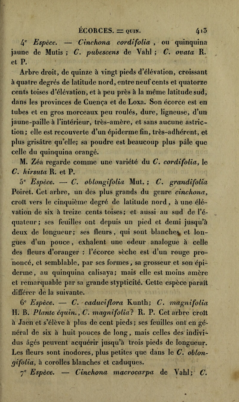 4e Esp èce. — Cinchona cordifolia , ou quinquina jaune de Mutis ; C. pubescens de Yahl ; C. ovata R. et P. Arbre droit, de quinze à vingt pieds d’élévation, croissant à quaire degrés de latitude nord, entre neuf cents et quatorze cents toises d’élévation, et à peu près à la même latitude sud, dans les provinces de Cuença et de Loxa. Son écorce est en tubes et en gros morceaux peu roulés, dure, ligneuse, d’un jaune-paille à l’intérieur, très-amère, et sans aucune astric- tion; elle est recouverte d’un épiderme fin, très-adhérent, et plus grisâtre qu’elle; sa poudre est beaucoup plus pâle que celle du quinquina orangé. M. Zéa regarde comme une variété du C. cordifolia, le C. hirsuta R. et P. 5e Espèce. —■ C. o blondi folia Mut. ; C. grandi folia Poiret. Cet arbre, un des plus grands du genre cinchona, croît vers le cinquième degré de latitude nord, à une élé- vation de six à treize cents toises; et aussi au sud de l’é- quateur ; ses feuilles ont depuis un pied et demi jusqu’à deux de longueur; ses fleurs, qui sont blanche^ et lon- gues d’un pouce, exhalent une odeur analogue à celle des fleurs d’oranger : l’écorce sèche est d’un rouge pro- noncé, et semblable, par ses formes, sa grosseur et son épi- derme, au quinquina calisaya; mais elle est moins amère et remarquable par sa grande stypticité. Cette espèce paraît différer de la suivante. 6e Espèce. — C. caduciflora Kunth; C. magni folia H. B. Plante équin., C. magnifolia ? R. P. Cet arbre croît à Jaen et s’élève à plus de cent pieds ; ses feuilles ont en gé- néral de six à huit pouces de long, mais celles des indivi- dus âgés peuvent acquérir jusqu’à trois pieds de longueur. Les fleurs sont inodores, plus petites que dans le C. oblon- cjifolia, à corolles blanches et caduques. 7e Espèce. — Cinchona macrocarpa de Yahl; C.