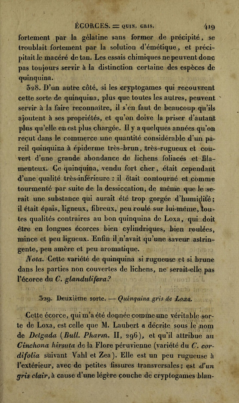 fortement par la gélatine sans former de précipité, se troublait fortement par la solution d’émétique, et préci- pitait le macéré de tan. Les essais chimiques ne peuvent donc pas toujours servir à la distinction certaine des espèces de quinquina. 328. D’un autre côté, si les cryptogames qui recouvrent cette sorte de quinquina, plus que toutes les autres, peuvent servir à la faire reconnaître, il s’en faut de beaucoup qu’ils ajoutent à ses propriétés, et qu’on doive la priser d’autant plus qu’elle en est plus chargée. Il y a quelques années qu’on reçut dans le commerce une quantité considérable d’un pa- reil quinquina à épiderme très-brun, très-rugueux et cou- vert d’une grande abondance de lichens foliacés et fila- menteux. Ce quinquina, vendu fort cher, était cependant d’une qualité très-inférieure : il était contourné et pomme tourmenté par suite de la dessiccation, de même que le se- rait une substance qui aurait été trop gorgée d’humidifé; il était épais, ligneux, fibreux, peu-roulé sur lui-même, tou- tes qualités contraires au bon quinquina de Loxa, qui doit être en longues écorces bien cylindriques, bien roulées, mince et peu ligneux. Enfin il n’avait qu’une saveur astrin- gente, peu amère et peu aromatique. Nota. Cette variété de quinquina si rugueuse et si brune dans les parties non couvertes de lichens, ne serait-relle pas l’écorce du C. glandidifera ? S29. Deuxième sorte. — Quinquina gris de Loxa. Cette écorce, qui m’a été doçnée comme une véritable sor- te de Loxa, est celle que M. Laubert a décrite sous le nom de Delgada (Bull. Pkarm. II, 296), et qu’il attribue au Cinchona kirsuta de la Flore péruvienne (variété du C. cor- difolia suivant Vahl et Zea). Elle est un peu rugueuse à l’extérieur, avec de petites fissures transversales; est d’un gris clair, à cause d’une légère couche de cryptogames blan-