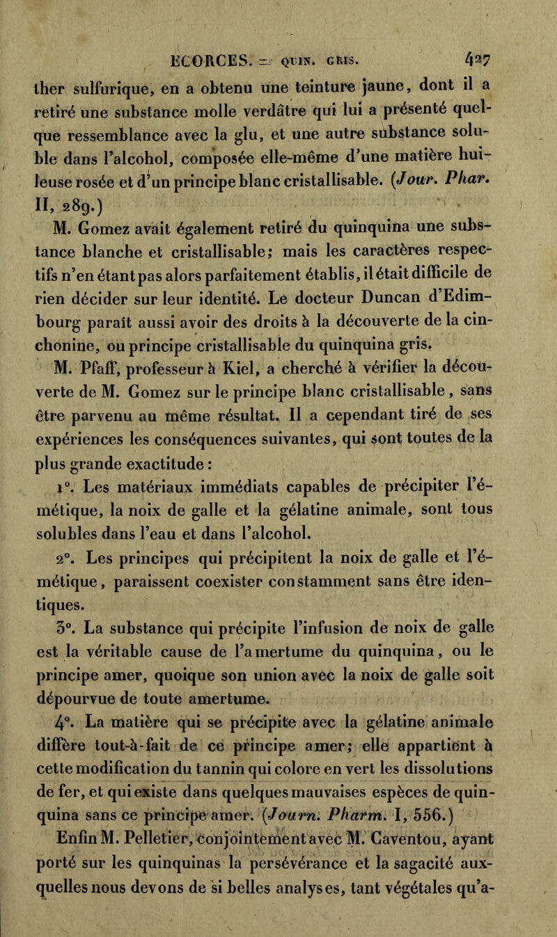 lher sulfurique, en a obtenu une teinture jaune, dont il a retiré une substance molle verdâtre qui lui a présenté quel- que ressemblance avec la glu, et une autre substance solu- ble dans l’alcohol, composée elle-même d’une matière hui- leuse rosée et d’un principe blanc cristallisable. [Jour. Phar. Il, 289.) M. Gomez avait également retiré du quinquina une subs- tance blanche et cristallisable,* mais les caractères respec- tifs n’en étant pas alors parfaitement établis, il était difficile de rien décider sur leur identité. Le docteur Duncan d’Edim- bourg paraît aussi avoir des droits à la découverte de la cin- chonine, ou principe cristallisable du quinquina gris. M. Pfaff, professeur à Kiel, a cherché à vérifier la décou- verte de M. Gomez sur le principe blanc cristallisable, sans être parvenu au même résultat. Il a cependant tiré de ses expériences les conséquences suivantes, qui sont toutes de la plus grande exactitude : i°. Les matériaux immédiats capables de précipiter l’é- métique, la noix de galle et la gélatine animale, sont tous solubles dans l’eau et dans l’alcohol. 2°. Les principes qui précipitent la noix de galle et l’é- métique, paraissent coexister constamment sans être iden- tiques. 3°. La substance qui précipite l’infusion de noix de galle est la véritable cause de l’amertume du quinquina, ou le principe amer, quoique son union avec la noix de galle soit dépourvue de toute amertume. 4°. La matière qui se précipite avec la gélatine animale diffère tout-à-fait de ce principe amer; elle appartient à cette modification du tannin qui colore en vert les dissolutions de fer, et qui existe dans quelques mauvaises espèces de quin- quina sans ce principe amer. (<Journ. Pkarrn. I, 556.) Enfin M. Pelletier, conjointement avec M. Caventou, ayant porté sur les quinquinas la persévérance et la sagacité aux- quelles nous devons de si belles analyses, tant végétales qu’a-