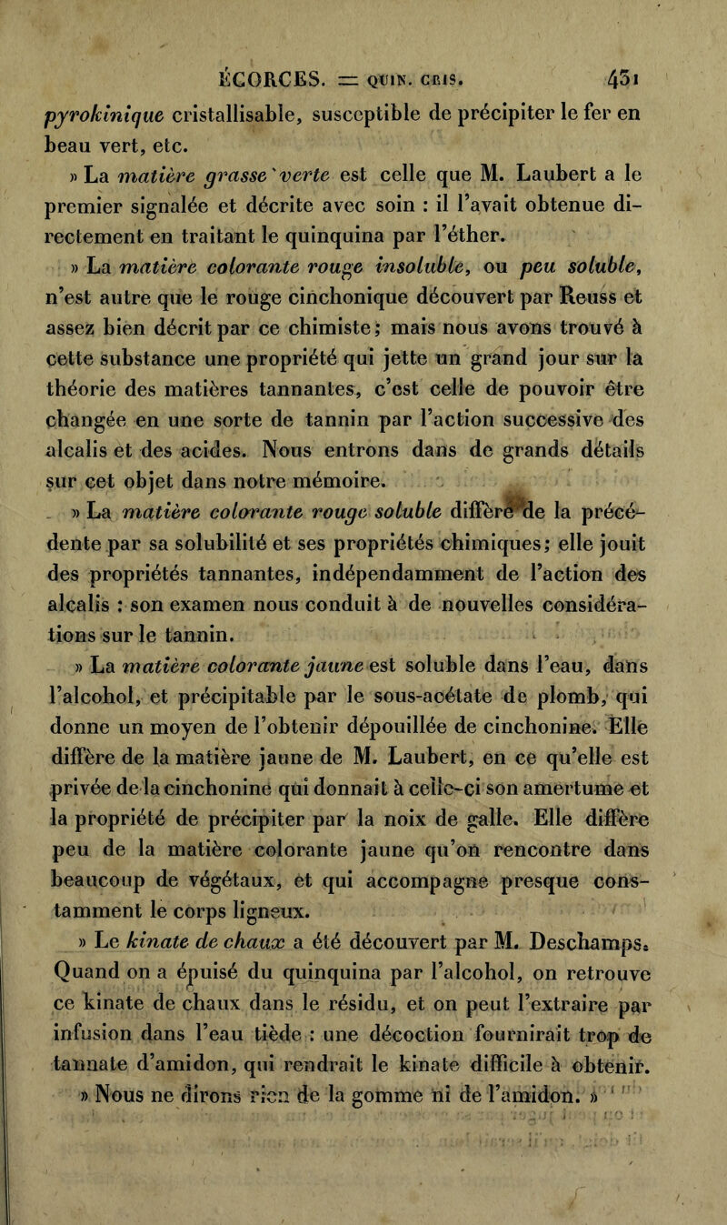 pyrokinique cristallisabîe, susceptible de précipiter le fer en beau vert, etc. » La matière grasse'verte est celle que M. Laubert a le premier signalée et décrite avec soin : il l’avait obtenue di- rectement en traitant le quinquina par l’éther. » La matière colorante rouge insoluble, ou peu soluble, n’est autre que le rouge cinchonique découvert par Reuss et assez bien décrit par ce chimiste; mais nous avons trouvé à cette substance une propriété qui jette un grand jour sur la théorie des matières tannantes, c’est celle de pouvoir être changée en une sorte de tannin par l’action successive des alcalis et des acides. Nous entrons dans de grands détails sur cet objet dans notre mémoire. » La matière colorante rouge soluble diffère de la précé- dente par sa solubilité et ses propriétés chimiques; elle jouit des propriétés tannantes, indépendamment de l’action des alcalis : son examen nous conduit à de nouvelles considéra- tions sur le tannin. » La matière colorante jaune est soluble dans l’eau, dans l’alcohol, et précipitable par le sous-aoétate de plomb, qui donne un moyen de l’obtenir dépouillée de cinchonine. Elle diffère de la matière jaune de M. Laubert, en ce qu’elle est privée de la cinchonine qui donnait à celle-ci son amertume et la propriété de précipiter par la noix de galle. Elle diffère peu de la matière colorante jaune qu’on rencontre dans beaucoup de végétaux, et qui accompagne presque cons- tamment le corps ligneux. » Le kinate de chaux a été découvert par M. Deschamps* Quand on a éjpuisé du quinquina par l’alcohol, on retrouve ce kinate de chaux dans le résidu, et on peut l’extraire par infusion dans l’eau tiède : une décoction fournirait trop de tannate d’amidon, qui rendrait le kinate difficile à obtenir. » Nous ne dirons rien de la gomme ni de l’amidon. »