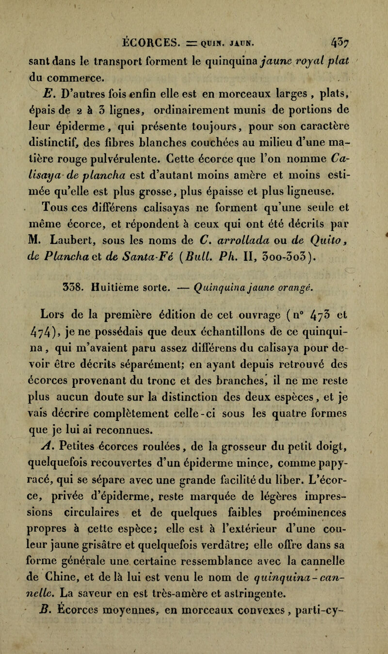 santdans le transport forment le quinquina jaune royal plat du commerce. E. D’autres fois enfin elle est en morceaux larges , plats, épais de 2 à 3 lignes, ordinairement munis de portions de leur épiderme, qui présente toujours, pour son caractère distinctif, des fibres blanches couchées au milieu d’une ma- tière rouge pulvérulente. Cette écorce que l’on nomme Ca- lisaya cle plancha est d’autant moins amère et moins esti- mée qu’elle est plus grosse, plus épaisse et plus ligneuse. Tous ces difFérens calisayas ne forment qu’une seule et même écorce, et répondent à ceux qui ont été décrits par M. Laubert, sous les noms de C. arrollada ou de Quito, de Planchai de Santa Fé (Bull. PIi. II, 3oo-3o3). mSEr > * *y 3 t-ÆS o * «a** 358. Huitième sorte. — Quinquina jaune orangé. Lors de la première édition de cet ouvrage ( n° 47^ et 474)» je ne possédais que deux échantillons de ce quinqui- na , qui m’avaient paru assez différens du calisaya pour de- voir être décrits séparément; en ayant depuis retrouvé des écorces provenant du tronc et des branches, il ne me reste plus aucun doute sur la distinction des deux espèces, et je vais décrire complètement celle-ci sous les quatre formes que je lui ai reconnues. A. Petites écorces roulées, de la grosseur du petit doigt, quelquefois recouvertes d’un épiderme mince, comme papy- racé, qui se sépare avec une grande facilité du liber. L’écor- ce, privée d’épiderme, reste marquée de légères impres- sions circulaires et de quelques faibles proéminences propres à pette espèce; elle est à l’extérieur d’une cou- leur jaune grisâtre et quelquefois verdâtre; elle offre dans sa forme générale une certaine ressemblance avec la cannelle de Chine, et delà lui est venu le nom de quinquina- can- nelle. La saveur en est très-amère et astringente. B. Ecorces moyennes, en morceaux convexes, parti-cy-