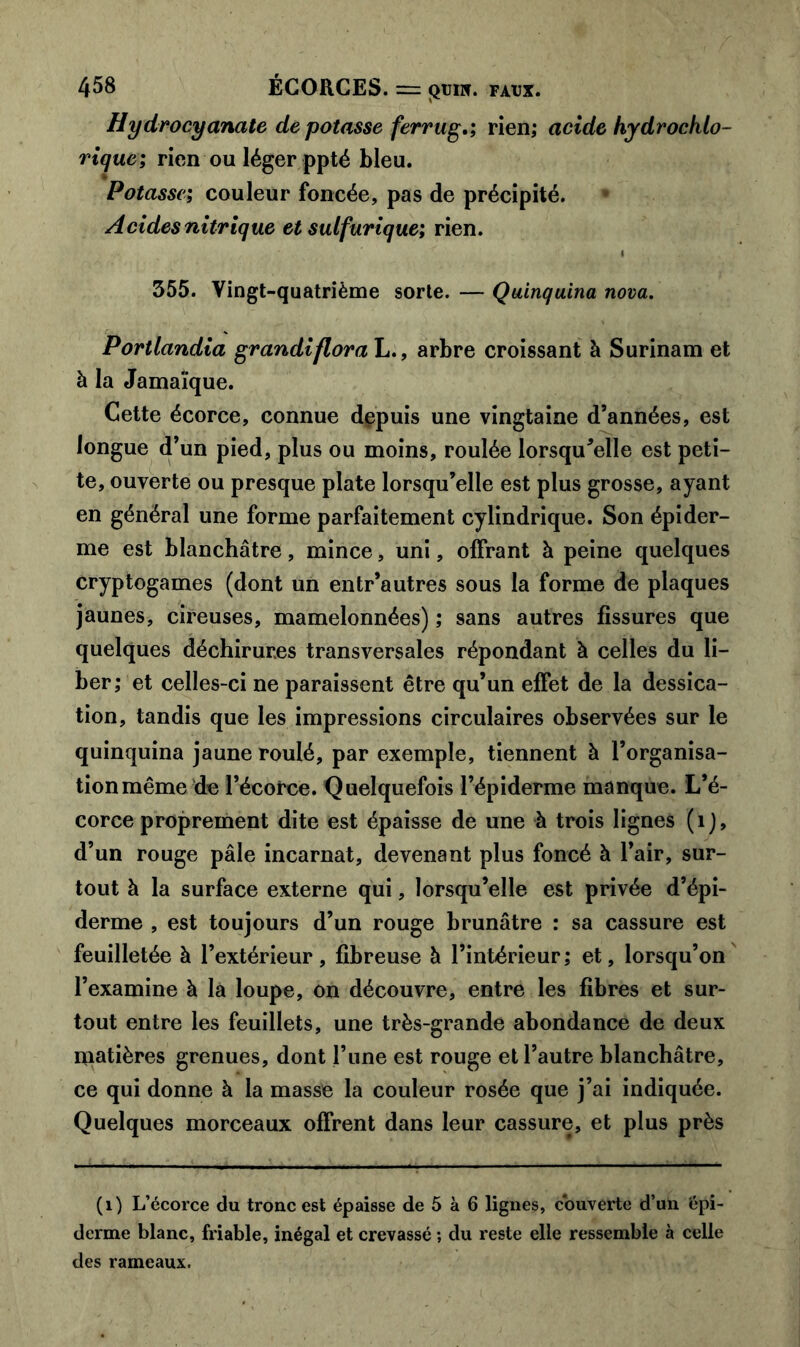 Hydrocyanate de potasse ferrug,; rien; acide hydrocklo- riquc; rien ou léger ppté bleu. Potasse; couleur foncée, pas de précipité. Acides nitrique et sulfurique; rien. I 355. Vingt-quatrième sorte. — Quinquina nova. Portlandia grandiflora L., arbre croissant à Surinam et à la Jamaïque. Cette écorce, connue depuis une vingtaine d’années, est longue d’un pied, plus ou moins, roulée lorsqu'elle est peti- te, ouverte ou presque plate lorsqu’elle est plus grosse, ayant en général une forme parfaitement cylindrique. Son épider- me est blanchâtre, mince, uni, offrant à peine quelques cryptogames (dont un entr’autres sous la forme de plaques jaunes, cireuses, mamelonnées) ; sans autres fissures que quelques déchirures transversales répondant à celles du li- ber; et celles-ci ne paraissent être qu’un effet de la dessica- tion, tandis que les impressions circulaires observées sur le quinquina jaune roulé, par exemple, tiennent à l’organisa- tion même de l’écorce. Quelquefois l’épiderme manque. L’é- corce proprement dite est épaisse de une à trois lignes (1), d’un rouge pâle incarnat, devenant plus foncé à l’air, sur- tout à la surface externe qui, lorsqu’elle est privée d’épi- derme , est toujours d’un rouge brunâtre : sa cassure est feuilletée à l’extérieur, fibreuse à l’intérieur; et, lorsqu’on l’examine à la loupe, on découvre, entre les fibres et sur- tout entre les feuillets, une très-grande abondance de deux niatières grenues, dont l’une est rouge et l’autre blanchâtre, ce qui donne à la masse la couleur rosée que j’ai indiquée. Quelques morceaux offrent dans leur cassure, et plus près (1) L’écorce du tronc est épaisse de 5 à 6 lignes, couverte d’un épi- derme blanc, friable, inégal et crevassé ; du reste elle ressemble à celle des rameaux.