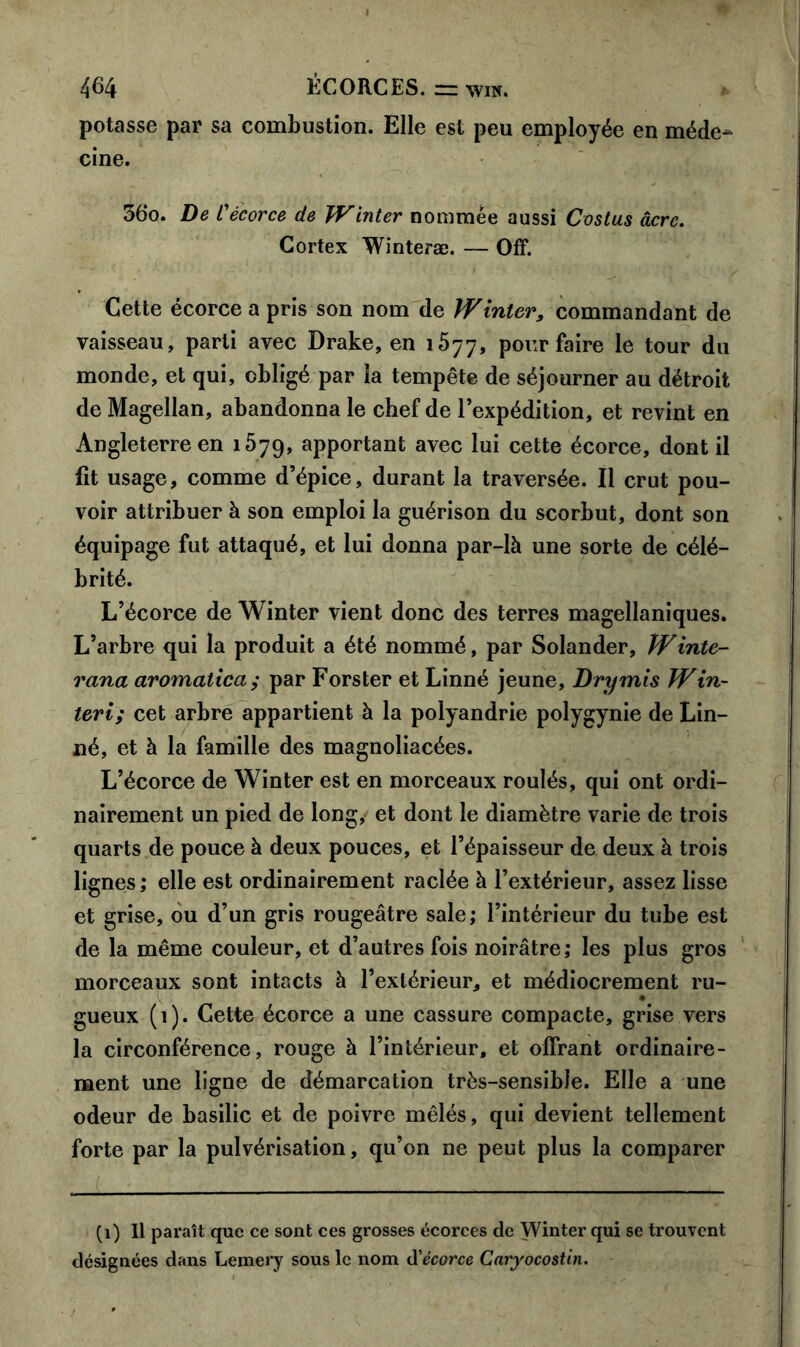 potasse par sa combustion. Elle est peu employée en méde^ cine. 36o. De L'écorce de Winter nommée aussi Costus âcre. Cortex Winteræ. — Off. Cette écorce a pris son nom de W inter, commandant de vaisseau, parti avec Drake, en 1577, pour faire le tour du monde, et qui, obligé par la tempête de séjourner au détroit de Magellan, abandonna le chef de l’expédition, et revint en Angleterre en 1579, apportant avec lui cette écorce, dont il fit usage, comme d’épice, durant la traversée. Il crut pou- voir attribuer à son emploi la guérison du scorbut, dont son équipage fut attaqué, et lui donna par-là une sorte de célé- brité. L’écorce de Winter vient donc des terres magellaniques. L’arbre qui la produit a été nommé, par Solander, Winte- rana aromalica; par Forster et Linné jeune, Dry mis Win- teri; cet arbre appartient à la polyandrie polygynie de Lin- né, et à la famille des magnoliacées. L’écorce de Winter est en morceaux roulés, qui ont ordi- nairement un pied de long, et dont le diamètre varie de trois quarts de pouce à deux pouces, et l’épaisseur de deux à trois lignes ; elle est ordinairement raclée à l’extérieur, assez lisse et grise, ou d’un gris rougeâtre sale; l’intérieur du tube est de la même couleur, et d’autres fois noirâtre; les plus gros morceaux sont intacts à l’extérieur, et médiocrement ru- gueux (1). Cette écorce a une cassure compacte, grise vers la circonférence, rouge à l’intérieur, et offrant ordinaire- ment une ligne de démarcation très-sensible. Elle a une odeur de basilic et de poivre mêlés, qui devient tellement forte par la pulvérisation, qu’on ne peut plus la comparer (1) Il paraît que ce sont ces grosses écorces de Winter qui se trouvent désignées dans Lemery sous le nom d'écorce Caryocostin.