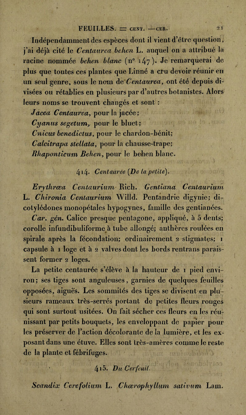 FEUILLES. “ CENT. CER. 2 1 Indépendamment des espèces dont ii vient d’être question, j’ai déjà cité le Centaurea behen L. auquel on a attribué la racine nommée behen blanc (n° ï 4-7 )• Je remarquerai de plus que toutes ces plantes que Linné a cru devoir réunir en un seul genre, sous le nom dC Centaurea, ont été depuis di- visées ou rétablies en plusieurs par d’autres botanistes. Alors leurs noms se trouvent changés et sont : Jacea Centaurea, pour la jacée; Cyanus segetum, pour le bluet : Cnicus benedictus, pour le chardon-bénit; Calcitrapa stellata, pour la chausse-trape; Rhaponticum Behen, pour le behen blanc. 414. Centaurée [De la petite). Erythrœa Centaurium Rich. Gentiana Centaurium L. Chironia Centaurium Willd. Pentandrie digynie; di- cotylédones monopétales hypo^ynes, famille des gentianées. Car. gén. Calice presque pentagone, appliqué, à 5 dents; corolle infundibuliforme à tube allongé; anthères roulées en spirale après la fécondation; ordinairement 2 stigmates; 1 capsule à 1 loge et à 2 valves dont les bords rentrans parais- sent former 2 loges. La petite centaurée s’élève à la hauteur de 1 pied envi- ron; ses tiges sont anguleuses, garnies de quelques feuilles opposées, aigues. Les sommités des tiges se divisent-en plu- sieurs rameaux très-serrés portant de petites fleurs rouges qui sont surtout usitées. On fait sécher ces fleurs en les réu- nissant par petits bouquets, les enveloppant de papier pour les préserver de l’action décolorante de la lumière, et les ex- posant dans une étuve. Elles sont très-amères comme le reste de la plante et fébrifuges. 415. Du Cerfeuil. Scandix Cerefolium L. Chœrophyllum sativum Lam.