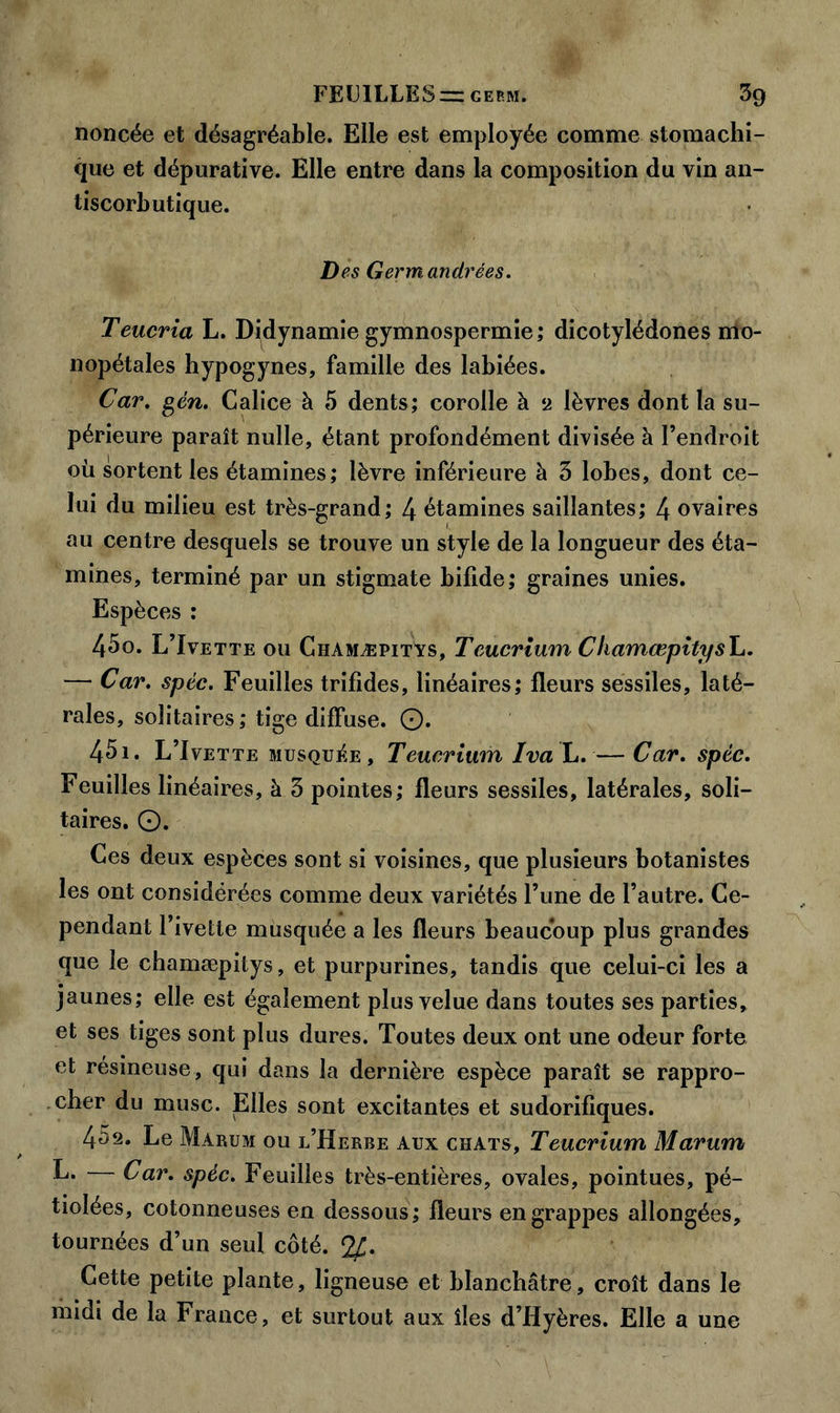 noncée et désagréable. Elle est employée comme stomachi- que et dépurative. Elle entre dans la composition du vin an- tiscorbutique. Des Germandrées. Teucria L. Didynamie gymnospermie; dicotylédones mo- nopétales hypogynes, famille des labiées. Car. gén. Calice à 5 dents; corolle à 2 lèvres dont la su- périeure paraît nulle, étant profondément divisée à l’endroit où sortent les étamines; lèvre inférieure à 3 lobes, dont ce- lui du milieu est très-grand; 4 étamines saillantes; 4 ovaires au centre desquels se trouve un style de la longueur des éta- mines, terminé par un stigmate bifide; graines unies. Espèces : 450. L’Ivette ou Chamæpitys, Tcucrium Cliamœpitysh. — Car. spéc. Feuilles trifides, linéaires; fleurs sessiles, laté- rales, solitaires; tige diffuse. O. 451. L’Ivette musquée, Teucrium Iva L. — Car. spéc. Feuilles linéaires, à 3 pointes; fleurs sessiles, latérales, soli- taires. O. Ces deux espèces sont si voisines, que plusieurs botanistes les ont considérées comme deux variétés l’une de l’autre. Ce- pendant l’ivette musquée a les fleurs beaucoup plus grandes que le chamæpitys, et purpurines, tandis que celui-ci les a jaunes; elle est également plus velue dans toutes ses parties, et ses tiges sont plus dures. Toutes deux ont une odeur forte et résineuse, qui dans la dernière espèce paraît se rappro- cher du musc. Elles sont excitantes et sudorifiques. 452. Le Marum ou l’Herbe aux chats, Teucrium Marum L. Car. spéc. Feuilles très-entières, ovales, pointues, pé- tiolées, cotonneuses en dessous ; fleurs en grappes allongées, tournées d’un seul côté. 2£. Cette petite plante, ligneuse et blanchâtre, croît dans le midi de la France, et surtout aux îles d’Hyères. Elle a une