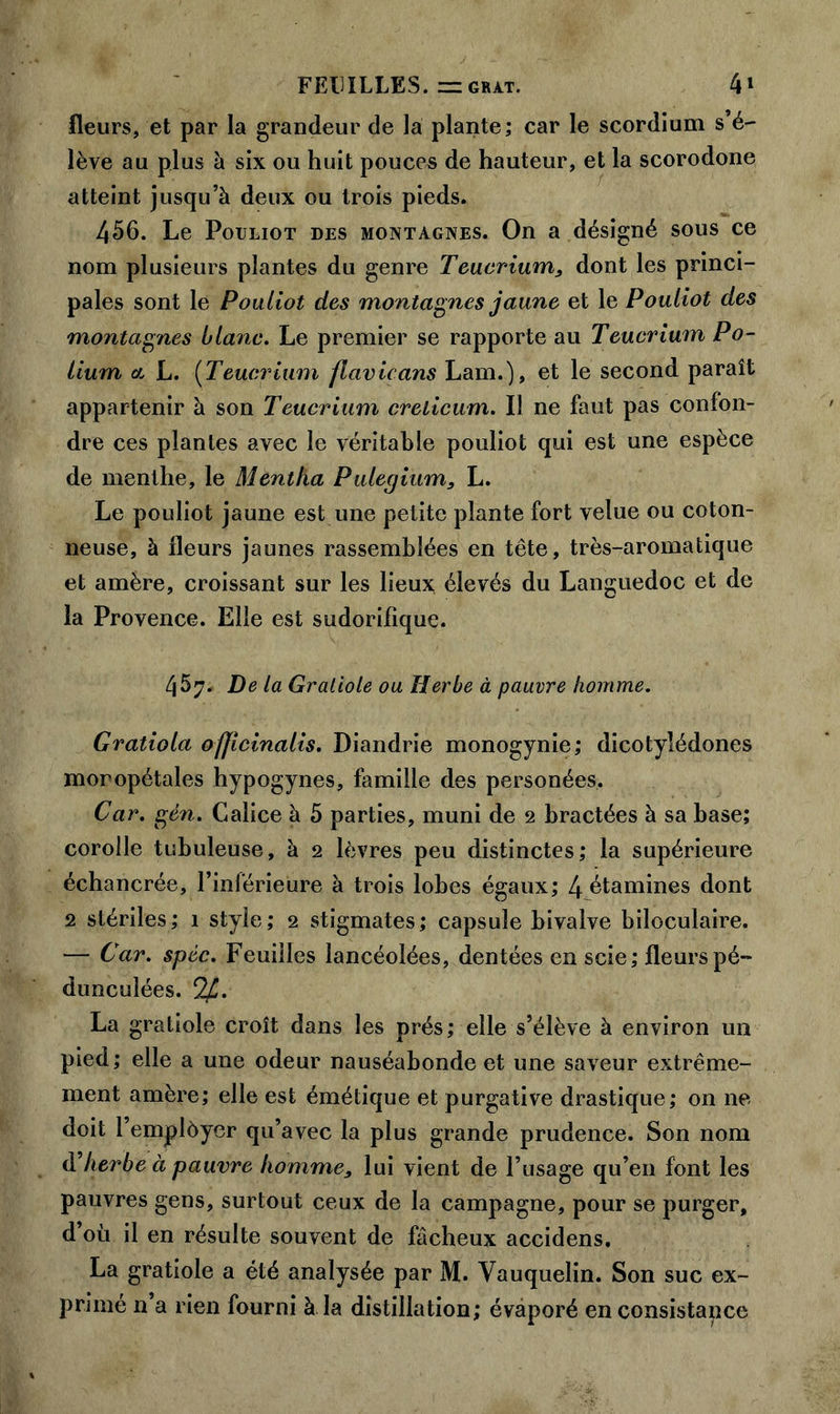 FEUILLES, nz grat. 4» fleurs, et par la grandeur de la plante; car le scordium s’é- lève au plus à six ou huit pouces de hauteur, et la scorodone atteint jusqu’à deux ou trois pieds. 456. Le Pouliot des montagnes. On a désigné sous ce nom plusieurs plantes du genre Teucrium, dont les princi- pales sont le Pouliot des montagnes jaune et le Pouliot des montagnes blanc. Le premier se rapporte au Teucrium Po- Hum a, L. (Teucrium flavicans Lam.), et le second paraît appartenir à son Teucrium crelicum. Il ne faut pas confon- dre ces plantes avec le véritable pouliot qui est une espèce de menthe, le Mentha Puleqium, L. Le pouliot jaune est une petite plante fort velue ou coton- neuse, à fleurs jaunes rassemblées en tête, très-aromatique et amère, croissant sur les lieux élevés du Languedoc et de la Provence. Elle est sudorifique. 457. De la Gratiole ou Herbe à pauvre homme. Gratiola ofjicinalis. Diandrie monogynie; dicotylédones moropétales hypogynes, famille des personées. Car. gèn. Calice à 5 parties, muni de 2 bractées à sa base; corolle tubuleuse, à 2 lèvres peu distinctes; la supérieure échancrée, l’inférieure à trois lobes égaux; 4 étamines dont 2 stériles; 1 style; 2 stigmates; capsule bivalve biloculaire. — Car. spéc. Feuilles lancéolées, dentées en scie; fleurspé- dunculées. C2[J. La gratiole croît dans les prés; elle s’élève à environ un pied; elle a une odeur nauséabonde et une saveur extrême- ment amère; elle est émétique et purgative drastique; on ne doit l’emplèyer qu’avec la plus grande prudence. Son nom à’herbe à pauvre homme, lui vient de l’usage qu’en font les pauvres gens, surtout ceux de la campagne, pour se purger, d’où il en résulte souvent de fâcheux accidens. La gratiole a été analysée par M. Vauquelin. Son suc ex- primé n a rien fourni à la distillation; évaporé en consistance