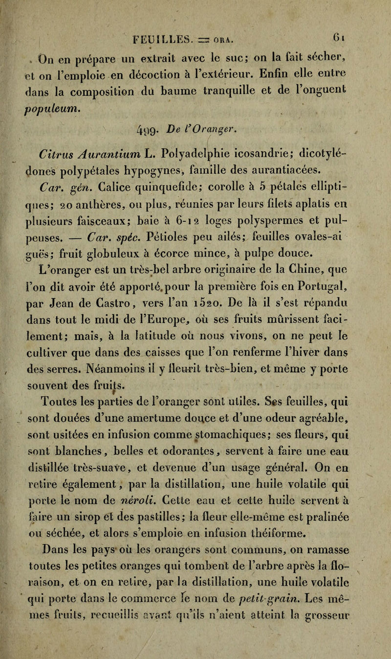 On en prépare un extrait avec le suc; on la fait sécher, et on l’emploie en décoction à l’extérieur. Enfin elle entre dans la composition du baume tranquille et de l’onguent populeum. 499. De l’Orançer. ( Citrus Aurantium L. Polyadelphie icosandrie; dicotylé- dones polypétales hypogynes, famille des aurantiacées. Car. gén. Calice quinquefide; corolle à 5 pétales ellipti- ques; 20 anthères, ou plus, réunies par leurs filets aplatis en plusieurs faisceaux; baie à 6-12 loges polyspermes et pul- peuses. — Car. spéc. Pétioles peu ailés; feuilles ovales-ai guës; fruit globuleux à écorce mince, à pulpe douce. L’oranger est un très:bel arbre originaire de la Chine, que l’on dit avoir été apporté.pour la première fois en Portugal, par Jean de Castro, vers L’an îôso. De là il s’est répandu dans tout le midi de l’Europe, où ses fruits mûrissent faci- lement; mais, à la latitude où nous vivons, on ne peut le cultiver que dans des caisses que l’on renferme l’hiver dans des serres. Néanmoins il y lleurit très-bien, et même y porte souvent des fruits. Toutes les parties de l’oranger sont utiles. Ses feuilles, qui sont douées d’une amertume douce et d’une odeur agréable, sont usitées en infusion comme stomachiques; ses fleurs, qui sont blanches, belles et odorantes, servent à faire une eau distillée très-suave, et devenue d’un usage général. On en retire également, par la distillation, une huile volatile qui porte le nom de néroli. Cette eau et cette huile servent à iaire un sirop et des pastilles; la fleur elle-même est pralinée ou séchée, et alors s’emploie en infusion théiforme. Dans les pays-où les orangers sont communs, on ramasse toutes les petites oranges qui tombent de l’arbre après la flo- raison, et on en relire, par la distillation, une huile volatile qui porte dans le commerce fe nom de petit grain. Les mê- mes fruits, recueillis avant qu’ils n’aient atteint la grosseur