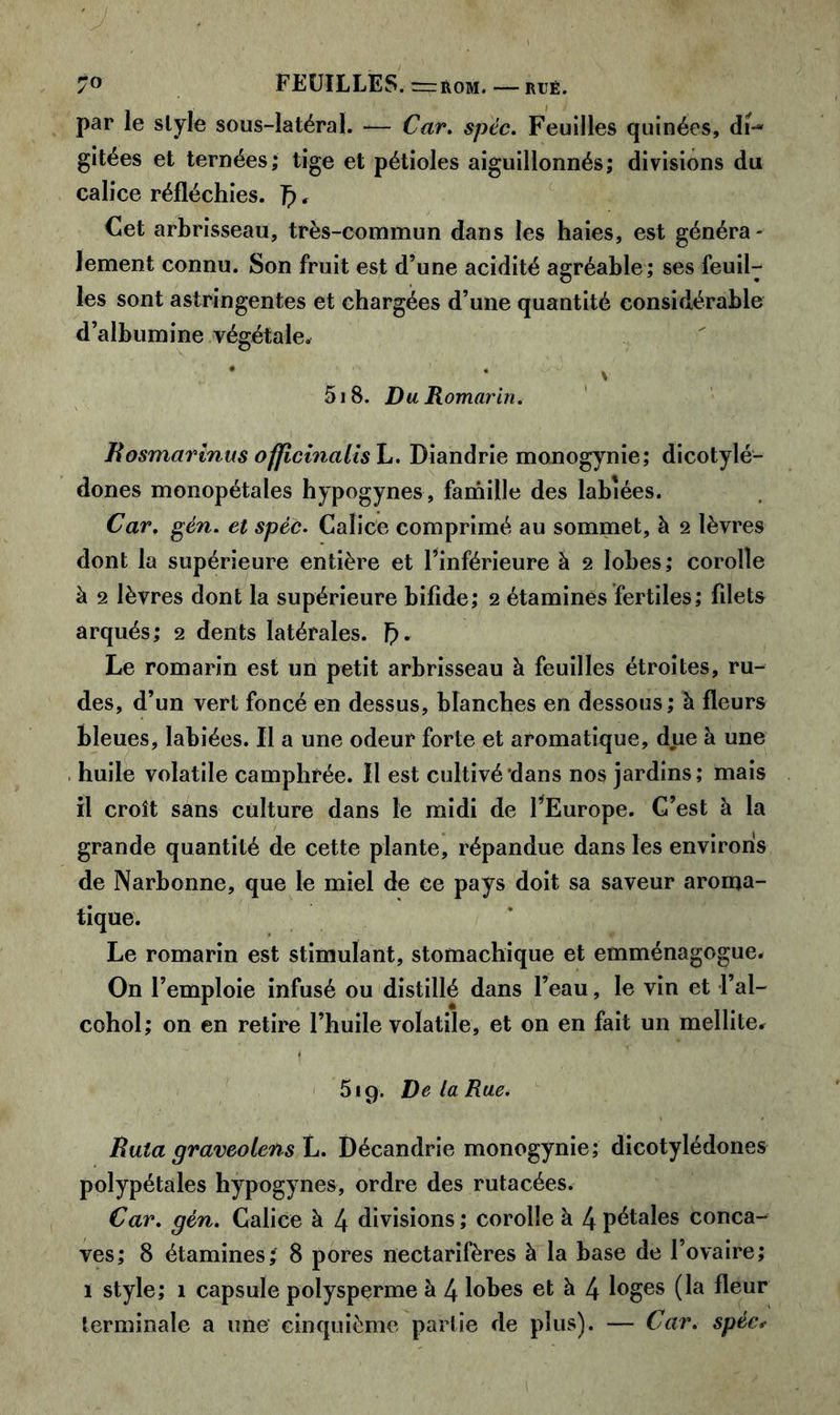 par le style sous-latéral. -— Car. spéc. Feuilles quinées, di-* gitées et ternées; tige et pétioles aiguillonnés; divisions du calice réfléchies. . Cet arbrisseau, très-commun dans les haies, est généra- lement connu. Son fruit est d’une acidité agréable ; ses feuil- les sont astringentes et chargées d’une quantité considérable d’albumine végétale* * * V 5 j 8. Du Romarin. Rosmarlnus officinalish. Diandrie monogynie; dicotylé- dones monopétales hypogynes, famille des labiées. Car. gén. et spéc. Calice comprimé au sommet, à 2 lèvres dont la supérieure entière et l’inférieure à 2 lobes; corolle à 2 lèvres dont la supérieure bifide; 2 étamines fertiles; fdets arqués; 2 dents latérales, fy. Le romarin est un petit arbrisseau à feuilles étroites, ru- des, d’un vert foncé en dessus, blanches en dessous; à fleurs bleues, labiées. Il a une odeur forte et aromatique, due à une huile volatile camphrée. Il est cultivé‘dans nos jardins; mais il croît sans culture dans le midi de l’Europe. C’est à la grande quantité de cette plante, répandue dans les environs de Narbonne, que le miel de ce pays doit sa saveur aroma- tique. Le romarin est stimulant, stomachique et emménagogue. On l’emploie infusé ou distillé dans l’eau, le vin et l’ai— cohol; on en retire l’huile volatile, et on en fait un mellite* f 519. De la Rue. Rata graveolens L. Décandrie monogynie; dicotylédones polypétales hypogynes, ordre des rutacées. Car. gén. Calice à 4 divisions ; corolle à 4 pétales conca- ves; 8 étamines; 8 pores nectarifères à la base de l’ovaire; ï style; 1 capsule polysperme à 4 lobes et à 4 loges (la fleur terminale a une cinquième partie de plus). — Car. spéc*