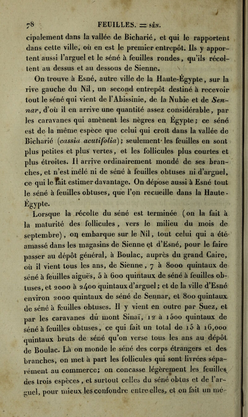 cipalement dans la vallée de Bicharié, et qui le rapportent dans cette ville, où en est le premier entrepôt. Ils y appor- tent aussi l’arguel et le séné à feuilles rondes, qu’ils récol- tent au dessus et au dessous de Sienne. On trouve à Esné, autre ville de la Haute-Égypte, sur la rive gauche du Nil, un second entrepôt destiné à recevoir tout le séné qui vient de l’Abissinie, de la Nubie et de Sen- nar, d’où il en arrive une quantité assez considérable, par les caravanes qui amènent les nègres en Égypte; ce séné est de la même espèce que celui qui croît dans la vallée de Bicharié (cassia acutifolia); seulement-les feuilles en sont plus petites et plus vertes, et les follicules plus courtes et plus étroites. Il arrive ordinairement mondé de ses bran- ches, et n’est mêlé ni de séné à feuilles obtuses ni d’arguel, ce qui le Tait estimer davantage. On dépose aussi à Esné tout le séné à feuilles obtuses, que l’on recueille dans la Haute - Égypte. Lorsque la récolte du séné est terminée (on la fait à la maturité des follicules , vers le milieu du mois de septembre), oq embarque sur le Nil, tout celui qui a été amassé dans les magasins de Sienne et d’Esné, pour le faire passer au dépôt général, à Boulac, auprès du grand Caire, où il vient tous les ans, de Sienne, 7 à 8000 quintaux de séné à feuilles aiguës, 5 à 600 quintaux de séné à feuilles ob- tuses, et 2000 à 2400 quintaux d’arguel; et de la ville d’Esné environ 2000 quintaux de séné de Sennar, et 800 quintaux de séné à feuilles obtuses. Il y vient en outre par Suez, et par les caravanes dû mont Sinaï, 12 à i5oo quintaux de séné à feuilles obtuses, ce qui fait un total de i5 à 16,000 quintaux bruts de séné qu’on verse tous les ans au dépôt de Boulac. Là on monde le séné des corps étrangers et des branches, on met à part les follicules qui sont livrées sépa- rément au commerce; on concasse légèrement les feuille^ des trois espèces , et surtout celles du séné obtus et de l’ar- çuel, pour mieux les confondre entre elles, et on fait un mé