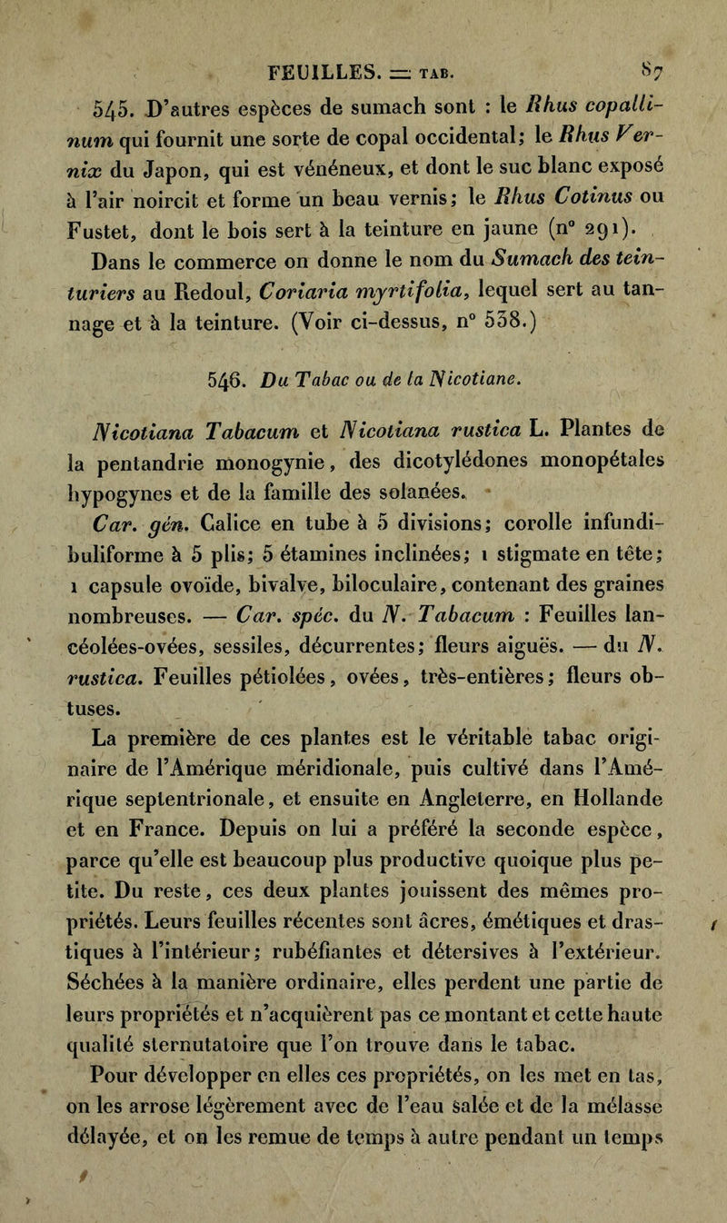 545. D’autres espèces de sumach sont : le Rhus copalli- num qui fournit une sorte de copal occidental; le Rhus Ver- nix du Japon, qui est vénéneux, et dont le suc blanc exposé à l’air noircit et forme un beau vernis; le Rhus Cotinus ou Fustet, dont le bois sert à la teinture en jaune (n° 291). Dans le commerce on donne le nom du Sumach des tein- turiers au Redoul, Coriaria myrtifolia, lequel sert au tan- nage et à la teinture. (Voir ci-dessus, n° 538.) 546. Du. Tabac ou de la ISicotiane. Nicotiana Tabacum et Nicotiana rustica L. Plantes de la pentandrie monogynie, des dicotylédones monopétales hypogynes et de la famille des solanées. Car. gén. Calice en tube à 5 divisions; corolle infundi- buliforine à 5 plis; 5 étamines inclinées; 1 stigmate en tête; 1 capsule ovoïde, bivalve, biloculaire, contenant des graines nombreuses. — Car. spcc. du N. Tabacum : Feuilles lan- céolées-ovées, sessiles, décurrentes; fleurs aiguës. —du N. rustica. Feuilles pétiolées, ovées, très-entières; fleurs ob- tuses. La première de ces plantes est le véritable tabac origi- naire de l’Amérique méridionale, puis cultivé dans l’Amé- rique septentrionale, et ensuite en Angleterre, en Hollande et en France. Depuis on lui a préféré la seconde espèce, parce qu’elle est beaucoup plus productive quoique plus pe- tite. Du reste, ces deux plantes jouissent des mêmes pro- priétés. Leurs feuilles récentes sont âcres, émétiques et dras- tiques à l’intérieur; rubéfiantes et détersives à l’extérieur. Séchées à la manière ordinaire, elles perdent une partie de leurs propriétés et n’acquièrent pas ce montant et cette haute qualité sternutatoire que l’on trouve dans le tabac. Pour développer en elles ces propriétés, on les met en tas, on les arrose légèrement avec de l’eau salée et de la mélasse délayée, et on les remue de temps à autre pendant un temps