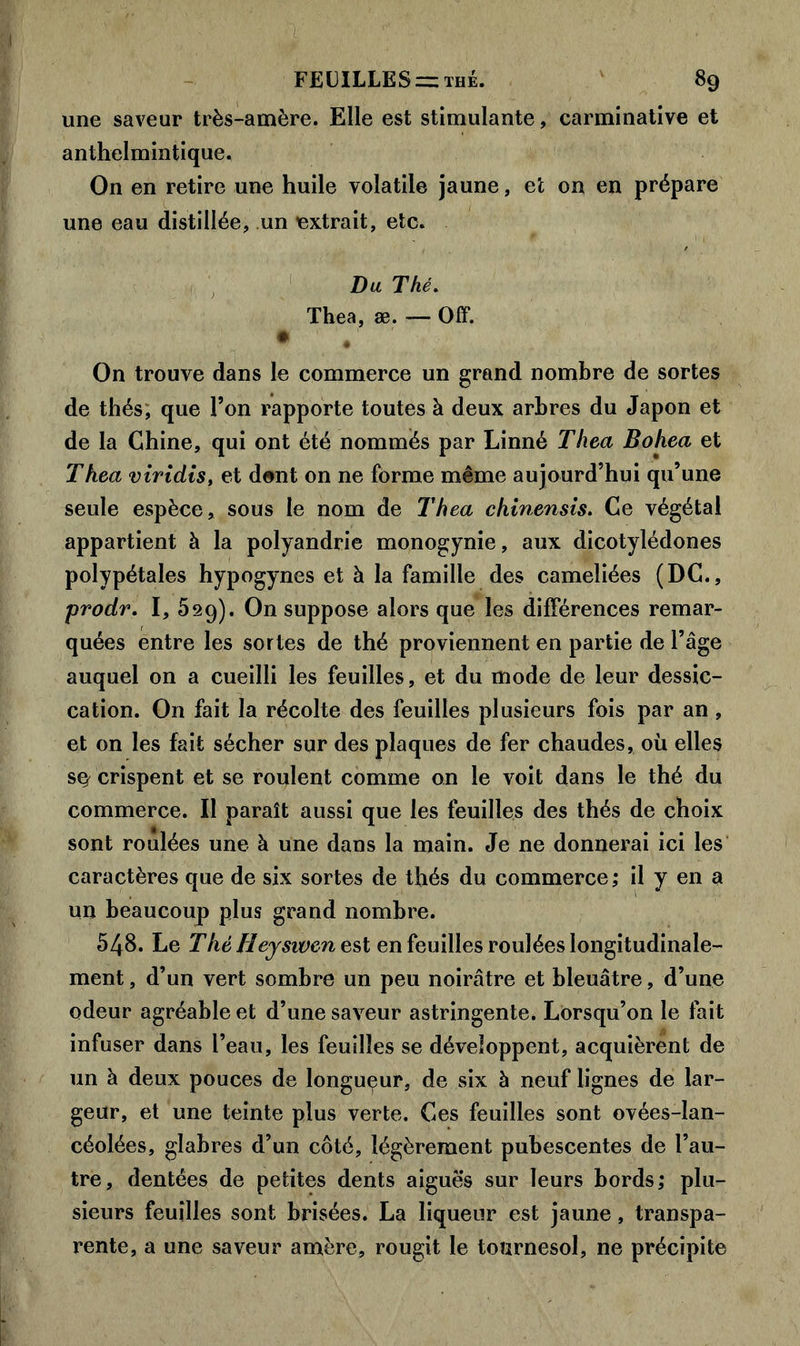 jy ; ; . - ' - ■ ' ; FEUILLES = thé. 89 une saveur très-amère. Elle est stimulante, carminative et anthelmintique. On en retire une huile volatile jaune, et on en prépare une eau distillée, un extrait, etc. Du Thé. Thea, æ. — Off. • 4 On trouve dans le commerce un grand nombre de sortes de thés; que l’on rapporte toutes à deux arbres du Japon et de la Chine, qui ont été nommés par Linné Thea Bohea et Thea viridis, et dont on ne forme même aujourd’hui qu’une seule espèce, sous le nom de Thea chinensis. Ce végétal appartient à la polyandrie monogynie, aux dicotylédones polypétales hypogynes et à la famille des cameliées (DC., prodr. I, 529). On suppose alors que les différences remar- quées entre les sortes de thé proviennent en partie de l’âge auquel on a cueilli les feuilles, et du mode de leur dessic- cation. On fait la récolte des feuilles plusieurs fois par an , et on les fait sécher sur des plaques de fer chaudes, où elles s^ crispent et se roulent comme on le voit dans le thé du commerce. Il paraît aussi que les feuilles des thés de choix sont roulées une à une dans la main. Je ne donnerai ici les caractères que de six sortes de thés du commerce; il y en a un beaucoup plus grand nombre. 548. Le T hé H ejsiven e st en feuilles roulées longitudinale- ment , d’un vert sombre un peu noirâtre et bleuâtre, d’une odeur agréable et d’une saveur astringente. Lorsqu’on le fait infuser dans l’eau, les feuilles se développent, acquièrent de un à deux pouces de longueur, de six à neuf lignes de lar- geur, et une teinte plus verte. Ces feuilles sont ovées-lan- céolées, glabres d’un côté, légèrement pubescentes de l’au- tre, dentées de petites dents aigues sur leurs bords; plu- sieurs feuilles sont brisées. La liqueur est jaune, transpa- rente, a une saveur amère, rougit le tournesol, ne précipite