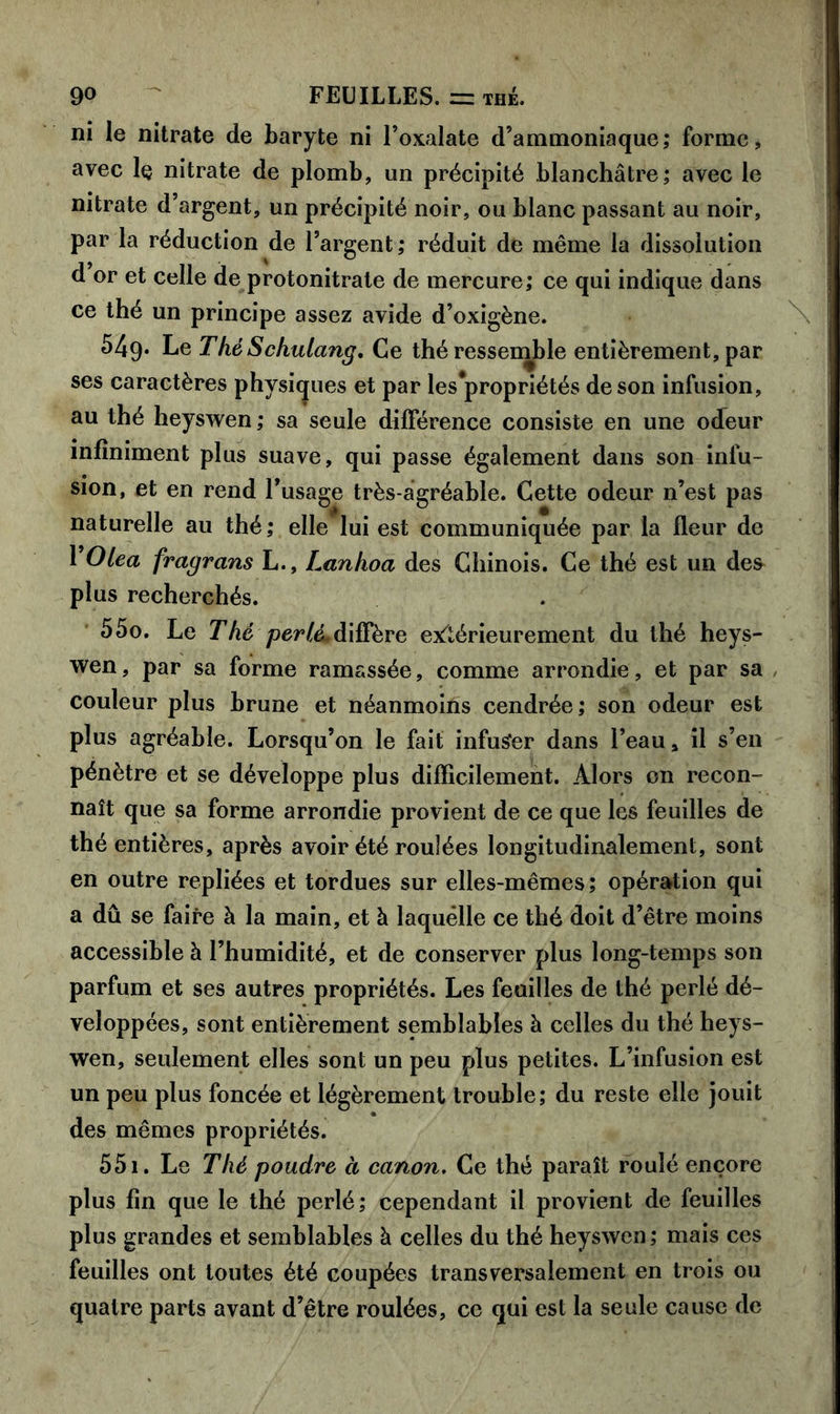 ni le nitrate de baryte ni l’oxalate d’ammoniaque; forme, avec 1q nitrate de plomb, un précipité blanchâtre; avec le nitrate d’argent, un précipité noir, ou blanc passant au noir, par la réduction de l’argent; réduit de même la dissolution d or et celle de protonitrate de mercure; ce qui indique dans ce thé un principe assez avide d’oxigène. 549. Le ThéSckulang. Ce thé ressemble entièrement, par ses caractères physiques et par les*propriétés de son infusion, au thé heyswen; sa seule différence consiste en une odeur infiniment plus suave, qui passe également dans son infu- sion, et en rend l’usage très-agréable. Cette odeur n’est pas naturelle au thé; elle lui est communiquée par la fleur de 1 Olea fragrans L., Lanhoa des Chinois. Ce thé est un des^ plus recherchés. 550. Le T hé perlé* diffère extérieurement du thé heys- wen, par sa forme ramassée, comme arrondie, et par sa couleur plus brune et néanmoins cendrée; son odeur est plus agréable. Lorsqu’on le fait infuser dans l’eau, il s’en pénètre et se développe plus difficilement. Alors on recon- naît que sa forme arrondie provient de ce que les feuilles de thé entières, après avoir été roulées longitudinalement, sont en outre repliées et tordues sur elles-mêmes; opération qui a dû se faire à la main, et à laquelle ce thé doit d’être moins accessible à l’humidité, et de conserver plus long-temps son parfum et ses autres propriétés. Les feuilles de thé perlé dé- veloppées, sont entièrement semblables à celles du thé heys- wen, seulement elles sont un peu plus petites. L’infusion est un peu plus foncée et légèrement trouble; du reste elle jouit des mêmes propriétés. 551. Le Thé poudre à canon. Ce thé paraît roulé encore plus fin que le thé perlé; cependant il provient de feuilles plus grandes et semblables à celles du thé heyswen; mais ces feuilles ont toutes été coupées transversalement en trois ou quatre parts avant d’être roulées, ce qui est la seule cause de