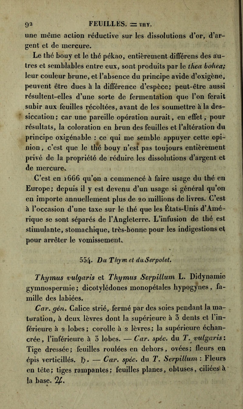 une même action réductive sur les dissolutions d’or, d’ar- gent et de mercure. Le thé bouy et le thé pékao, entièrement différens des au- tres et semblables entre eux, sont produits par le thea boliea; leur couleur brune, et l’absence du principe avide d’oxigène, peuvent être dues à la différence d’espèce; peut-être aussi résultent-elles d’une sorte de fermentation que l’on ferait subir aux feuilles récoltées, avant de les soumettre à la des- siccation ; car une pareille opération aurait, en effet, pour résultats, la coloration en brun des feuilles et l’altération du principe oxigénable : ce qui me semble appuyer cette opi- nion , c’est que le thé bouy n’est pas toujours entièrement privé de la propriété de réduire les dissolutions d’argent et de mercure* C’est en 1666 qu’on a commencé à faire usage du thé en Europe; depuis il y est devenu d’un usage si général qu’on en importe annuellement plus de 20 millions de livres. C’est à l’occasion d’une taxe sur le thé que les États-Unis d’Amé- rique se sont séparés de l’Angleterre. L’infusion de thé est stimulante, stomachique, très-bonne pour les indigestions et pour arrêter le vomissement* 554* Du Thym et duSerpolet. Thymus vulgaris et Thymus Serpillum, L. Didynamie gymnospermie ; dicotylédones monopétales hypogÿnes , fa- mille des labiées. Car. yen. Calice strié, fermé par des soies pendant la ma- turation, à deux lèvres dont la supérieure à 3 dents et l’in- férieure à 2 lobes; corolle à 2 lèvres; la supérieure échan- crée, l’inférieure à 3 lobes. —Car. spéc. du T. vulgaris: Tige dressée; feuilles roulées en dehors, ovées; fleurs en épis verticillés. J). — Car. spéc. du T. Serpillum : Fleurs en tête; tiges rampantes; feuilles planes, obtuses, ciliées»à. la base, 2£.