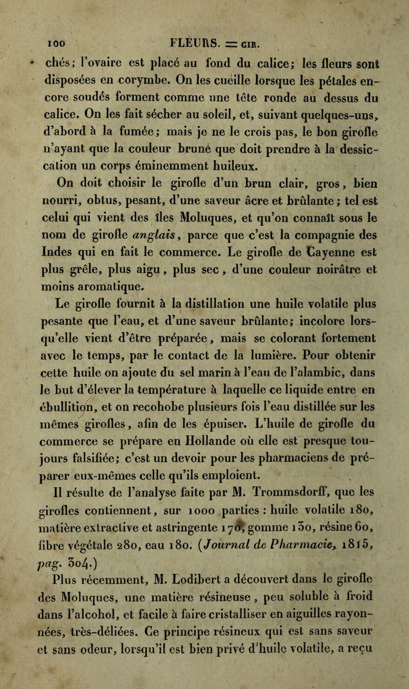 chés; l’ovaire est placé au fond du calice; les fleurs sont disposées en corymbe. On les cueille lorsque les pétales en- core soudés forment comme une tête ronde au dessus du calice. On les fait sécher au soleil, et, suivant quelques-uns, d’abord à la fumée ; mais je ne le crois pas, le bon girofle n’ayant que la couleur brunè que doit prendre à la dessic- cation un corps éminemment huileux. On doit choisir le girofle d’un brun clair, gros, bien nourri, obtus, pesant, d’une saveur âcre et brûlante; tel est celui qui vient des îles Moluques, et qu’on connaît sous le nom de girofle anglais, parce que c’est la compagnie des Indes qui en fait le commerce. Le girofle de Cayenne est plus grêle, plus aigu, plus sec, d’une couleur noirâtre et moins aromatique. Le girofle fournit à la distillation une huile volatile plus pesante que l’eau, et d’une saveur brûlante; incolore lors- qu’elle vient d’être préparée , mais se colorant fortement avec le temps, par le contact de la lumière. Pour obtenir cette huile on ajoute du sel marin à l’eau de l’alambic, dans le but d’élever la température à laquelle ce liquide entre en ébullition, et on recohobe plusieurs fois l’eau distillée sur les mêmes girofles, afin de les épuiser. L’huile de girofle du commerce se prépare en Hollande où elle est presque tou- jours falsifiée; c’est un devoir pour les pharmaciens de pré- parer eux-mêmes celle qu’ils emploient. Il résulte de l’analyse faite par M. TrommsdorfF, que les girofles contiennent, sur 1000 parties : huile volatile 180, matière extractive et astringente 17$, gomme i3o, résine 60, fibre végétale 280, eau 180. ( Journal de Pharmacie, 1815, pag. 3o4.) Plus récemment, M. Lodibert a découvert dans le girofle des Moluques, une matière résineuse , peu soluble à froid dans l’alcohol, et facile à faire cristalliser en aiguilles rayon- nées, très-déliées. Ce principe résineux qui est sans saveur et sans odeur, lorsqu’il est bien privé d’huile volatile, a reçu