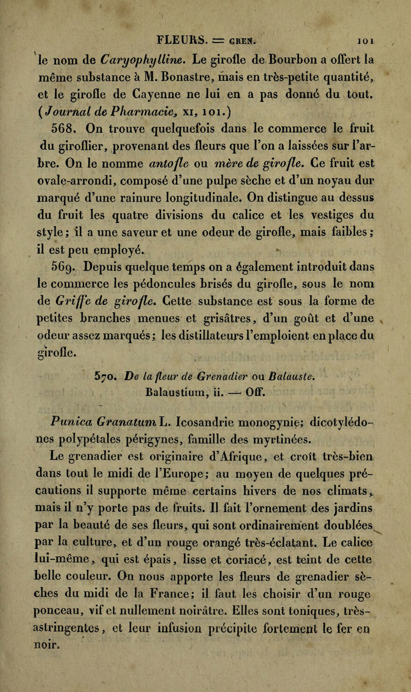 » FLEURS. £== GREN. 101 le nom de Caryophylline. Le girofle de Bourbon a offert la même substance à M. Bonastre, mais en très-petite quantité, et le girofle de Cayenne ne lui en a pas donné du tout. ( Journal de Pharmacie9 xi, 1 o 1. ) 568. On trouve quelquefois dans le commerce le fruit du giroflier, provenant des fleurs que l’on a laissées sur l’ar- bre. On le nomme antofle ou mère de girofle. Ce fruit est ovale-arrondi, composé d’une pulpe sèche et d’un noyau dur marqué d’une rainure longitudinale. On distingue au dessus du fruit les quatre divisions du calice et les vestiges du style ; il a une saveur et une odeur de girofle, mais faibles ; il est peu employé. 56g. Depuis quelque temps on a également introduit dans le commerce les pédoncules brisés du girofle, sous le nom de Griffe de girofle. Cette substance est sous la forme de petites branches menues et grisâtres, d’un goût et d’une odeur assez marqués; les distillateurs l’emploient en place du girofle. 5?o. De la fleur de Grenadier ou Balauste. Balaustium, ii. —•- Off. - , . \ Punica Granatum L. Icosandrie monogynie; dicotylédo- nes polypétales périgynes, famille des myrtinées. Le grenadier est originaire d’Afrique, et croît très-bien dans tout le midi de l’Europe; au moyen de quelques pré- cautions il supporte même certains hivers de nos climats* mais il n’y porte pas de fruits. Il fait l’ornement des jardins par la beauté de ses fleurs, qui sont ordinairement doublées par la culture, et d’un rouge orangé très-éclatant. Le calice lui -même, qui est épais, lisse et coriacé, est teint de cette belle couleur. On nous apporte les fleurs de grenadier sè- ches du midi de la France; il faut les choisir d’un rouge ponceau, vif et nullement noirâtre. Elles sont toniques, très- astringentes, et leur infusion précipite fortement le 1er en noir.