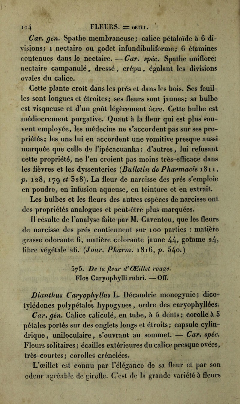 Car. gén. Spathe membraneuse; calice pétaloïde à 6 di- visions; î nectaire ou godet infundibuliforme; 6 étamines contenues dans le nectaire. — Car. spéc. Spathe uniflore; nectaire campanulé, dressé, crépu, égalant les divisions ovales du calice. Cette plante croît dans les prés et dans les bois. Ses feuil- les sont longues et étroites; ses fleurs sont jaunes; sa bulbe est visqueuse et d’un goût légèrement acre. Cette bulbe est médiocrement purgative. Quant à la fleur qui est plus sou- vent employée, les médecins ne s’accordent pas sur ses pro- priétés; les uns lui en accordent une vomitive presque aussi marquée que celle de l’ipécacuanha ; d’autres, lui refusant cette propriété, ne l’en croient pas moins très-efficace dans les fièvres et les dyssenteries (.Bulletin de Pharmacie 1811, p. 128, 179 et 328). La fleur de narcisse des prés s’emploie en poudre, en infusion aqueuse, en teinture et en extrait. Les bulbes et les fleurs des autres espèces de narcisse ont des propriétés analogues et peut-être plus marquées. Il résulte de l’analyse faite par M. Caventou, que les fleurs de narcisse des prés contiennent sur 100 parties : matière grasse odorante 6, matière colorante jaune 44» goînme 24? fibre végétale 26. {Jour. Pharm. 1816, p. 54o.) 575. De la fleur d*Œillet rouge. Flos Caryophylli rubri. —Off. Dîanthus Caryophyllus L. Décandrie monogynic; dico- tylédones polypétales hypogynes, ordre des caryophyllées. Car, gén. Calice caliculé, en tube, à 5 dents ; corolle à 5 pétales portés sur des onglets longs et étroits; capsule cylin- drique, uniloculaire, s’ouvrant au sommet. — Car. spéc. Fleurs solitaires ; écailles extérieures du calice presque ovées, très-courtes; corolles crénelées. L’œillet est connu par l’élégance de sa fleur et par son odeur agréable de girofle. C’est de la grande variété à fleurs