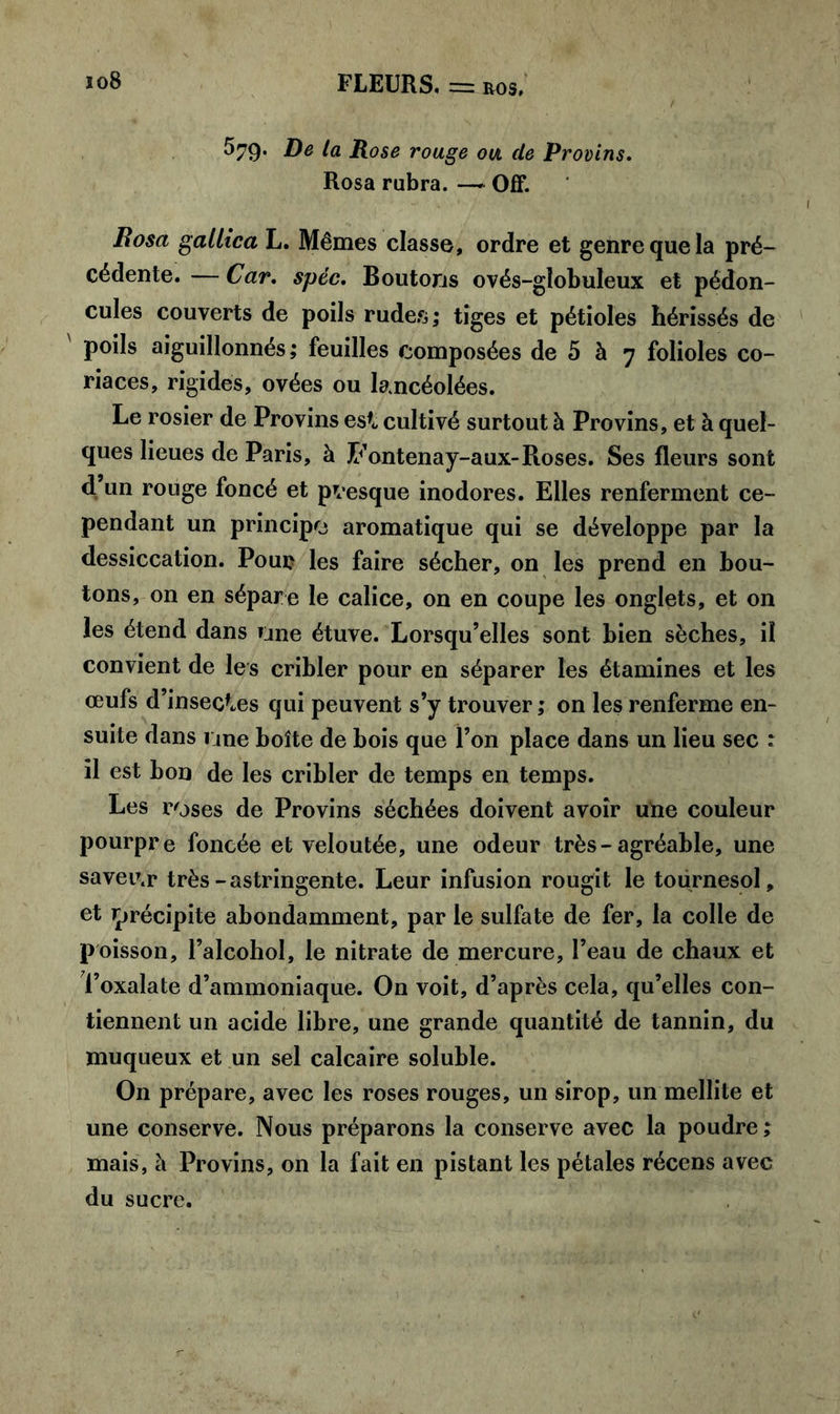 ^79* De la Rose rouge ou de Provins. Rosa rubra. —* Off. Rosa gallica L. Mêmes classe, ordre et genre que la pré- cédente. — Car. spéc. Boutons ovés-globuleux et pédon- cules couverts de poils rudes ; tiges et pétioles hérissés de ' PoiIs aiguillonnés; feuilles composées de 5 à 7 folioles co- riaces, rigides, ovées ou lancéolées. Le rosier de Provins esf<, cultivé surtout à Provins, et à quel- ques lieues de Paris, à Fontenay-aux-Roses. Ses fleurs sont d un rouge foncé et presque inodores. Elles renferment ce- pendant un principe aromatique qui se développe par la dessiccation. Pour les faire sécher, on les prend en bou- tons, on en sépare le calice, on en coupe les onglets, et on les étend dans une étuve. Lorsqu’elles sont bien sèches, il convient de les cribler pour en séparer les étamines et les œufs d’insectes qui peuvent s’y trouver ; on les renferme en- suite dans 1 me boîte de bois que l’on place dans un lieu sec : il est bon de les cribler de temps en temps. Les roses de Provins séchées doivent avoir une couleur pourpre foncée et veloutée, une odeur très-agréable, une saveu.r très-astringente. Leur infusion rougit le tournesol, et précipite abondamment, par le sulfate de fer, la colle de poisson, l’alcohol, le nitrate de mercure, l’eau de chaux et l’oxalate d’ammoniaque. On voit, d’après cela, qu’elles con- tiennent un acide libre, une grande quantité de tannin, du muqueux et un sel calcaire soluble. On prépare, avec les roses rouges, un sirop, un mellite et une conserve. Nous préparons la conserve avec la poudre; mais, à Provins, on la fait en pistant les pétales récens avec du sucre.