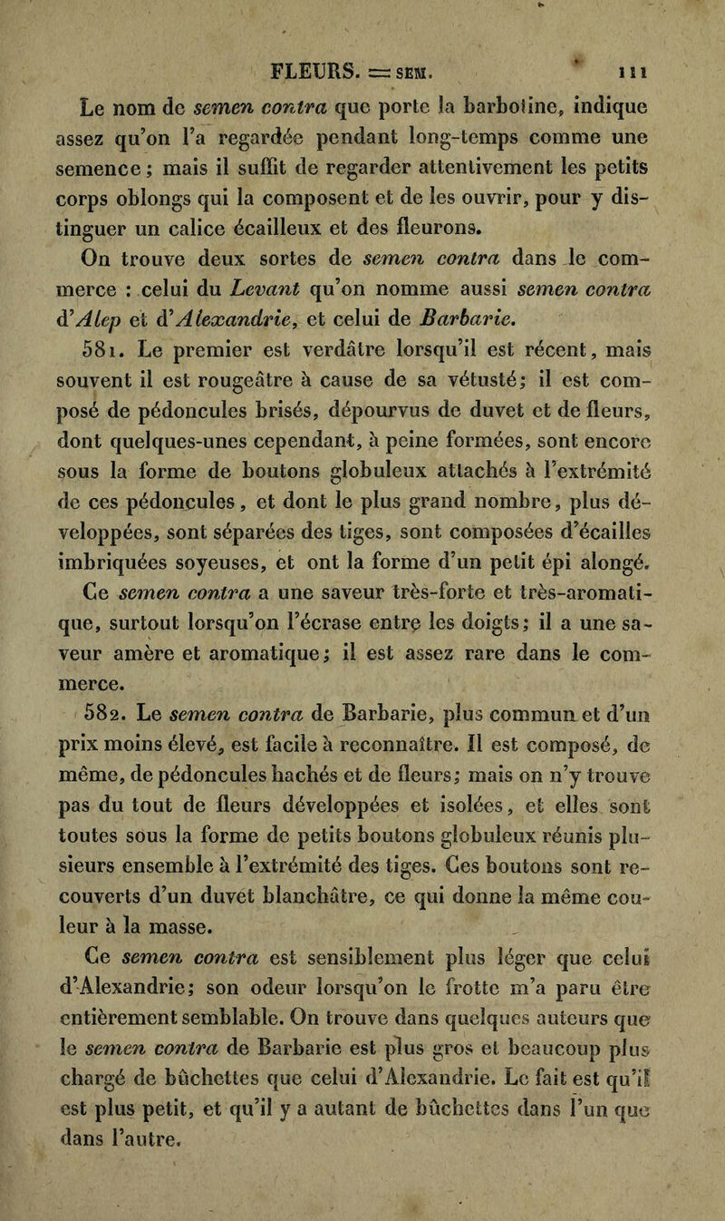 Le nom de semen contra que porte la barboline, indique assez qu’on Fa regardée pendant long-temps comme une semence ; mais il suffit de regarder attentivement les petits corps oblongs qui la composent et de les ouvrir, pour y dis- tinguer un calice écailleux et des fleurons. On trouve deux sortes de semen contra dans le com- merce : celui du Levant qu’on nomme aussi semen contra d’Alep et à'Alexandrie, et celui de Barbarie. 581. Le premier est verdâtre lorsqu’il est récent , mais souvent il est rougeâtre à cause de sa vétusté; il est com- posé de pédoncules brisés, dépourvus de duvet et de fleurs, dont quelques-unes cependant, à peine formées, sont encore sous la forme de boutons globuleux attachés à l’extrémité de ces pédoncules, et dont le plus grand nombre, plus dé- veloppées, sont séparées des tiges, sont composées d’écailles imbriquées soyeuses, et ont la forme d’un petit épi alongé. Ce semen contra a une saveur très-forte et très-aromati- que, surtout lorsqu’on l’écrase entre les doigts; il a une sa- veur amère et aromatique ; il est assez rare dans le com- merce. 582. Le semen contra de Barbarie, plus commun et d’un prix moins élevé, est facile à reconnaître. Il est composé, de même, de pédoncules hachés et de fleurs; mais on n’y trouve pas du tout de fleurs développées et isolées, et elles sont toutes sous la forme de petits boutons globuleux réunis plu- sieurs ensemble à l’extrémité des tiges. Ces boutons sont re- couverts d’un duvet blanchâtre, ce qui donne la même cou- leur à la masse. Ce semen contra est sensiblement plus léger que celui d’Alexandrie; son odeur lorsqu’on le frotte m’a paru être entièrement semblable. On trouve dans quelques auteurs que le semen contra de Barbarie est plus gros et beaucoup plus chargé de bûchettes que celui d’Alexandrie. Le fait est qu’il est plus petit, et qu’il y a autant de bûchettes dans l’un que dans l’autre.