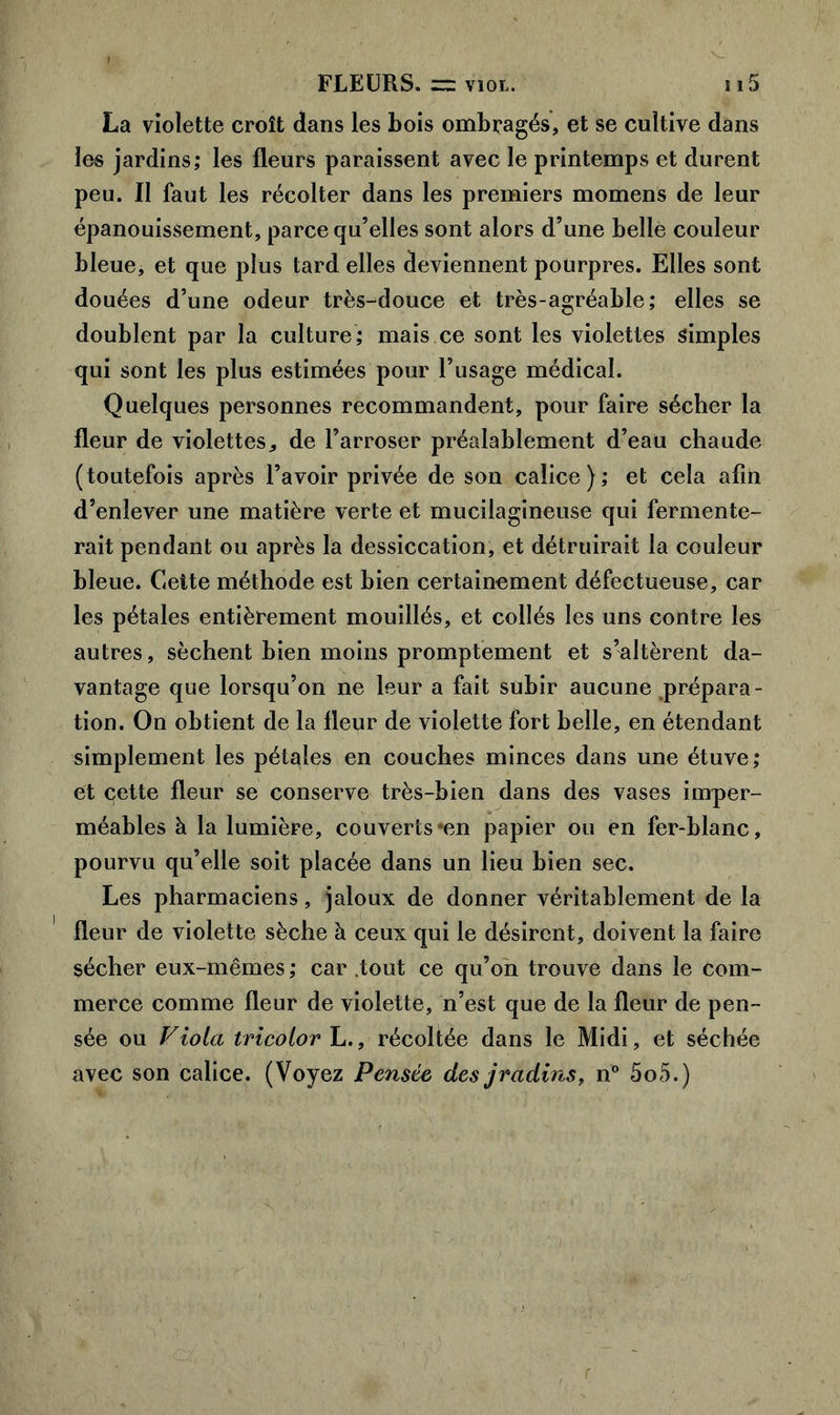 La violette croît dans les Lois ombragés, et se cultive dans les jardins; les fleurs paraissent avec le printemps et durent peu. Il faut les récolter dans les premiers momens de leur épanouissement, parce qu’elles sont alors d’une belle couleur bleue, et que plus tard elles deviennent pourpres. Elles sont douées d’une odeur très-douce et très-agréable; elles se doublent par la culture; mais ce sont les violettes simples qui sont les plus estimées pour l’usage médical. Quelques personnes recommandent, pour faire sécher la fleur de violettes, de l’arroser préalablement d’eau chaude (toutefois après l’avoir privée de son calice); et cela afin d’enlever une matière verte et mucilagineuse qui fermente- rait pendant ou après la dessiccation, et détruirait la couleur bleue. Cette méthode est bien certainement défectueuse, car les pétales entièrement mouillés, et collés les uns contre les autres, sèchent bien moins promptement et s’altèrent da- vantage que lorsqu’on ne leur a fait subir aucune .prépara- tion. On obtient de la fleur de violette fort belle, en étendant simplement les pétales en couches minces dans une étuve; et qette fleur se conserve très-bien dans des vases imper- méables à la lumière, couverts*en papier ou en fer-blanc, pourvu qu’elle soit placée dans un lieu bien sec. Les pharmaciens, jaloux de donner véritablement de la fleur de violette sèche à ceux qui le désirent, doivent la faire sécher eux-mêmes ; car tout ce qu’on trouve dans le com- merce comme fleur de violette, n’est que de la fleur de pen- sée ou Viola tricolorh., récoltée dans le Midi, et séchée avec son calice. (Voyez Pensée des jvadins, n° 5o5.)