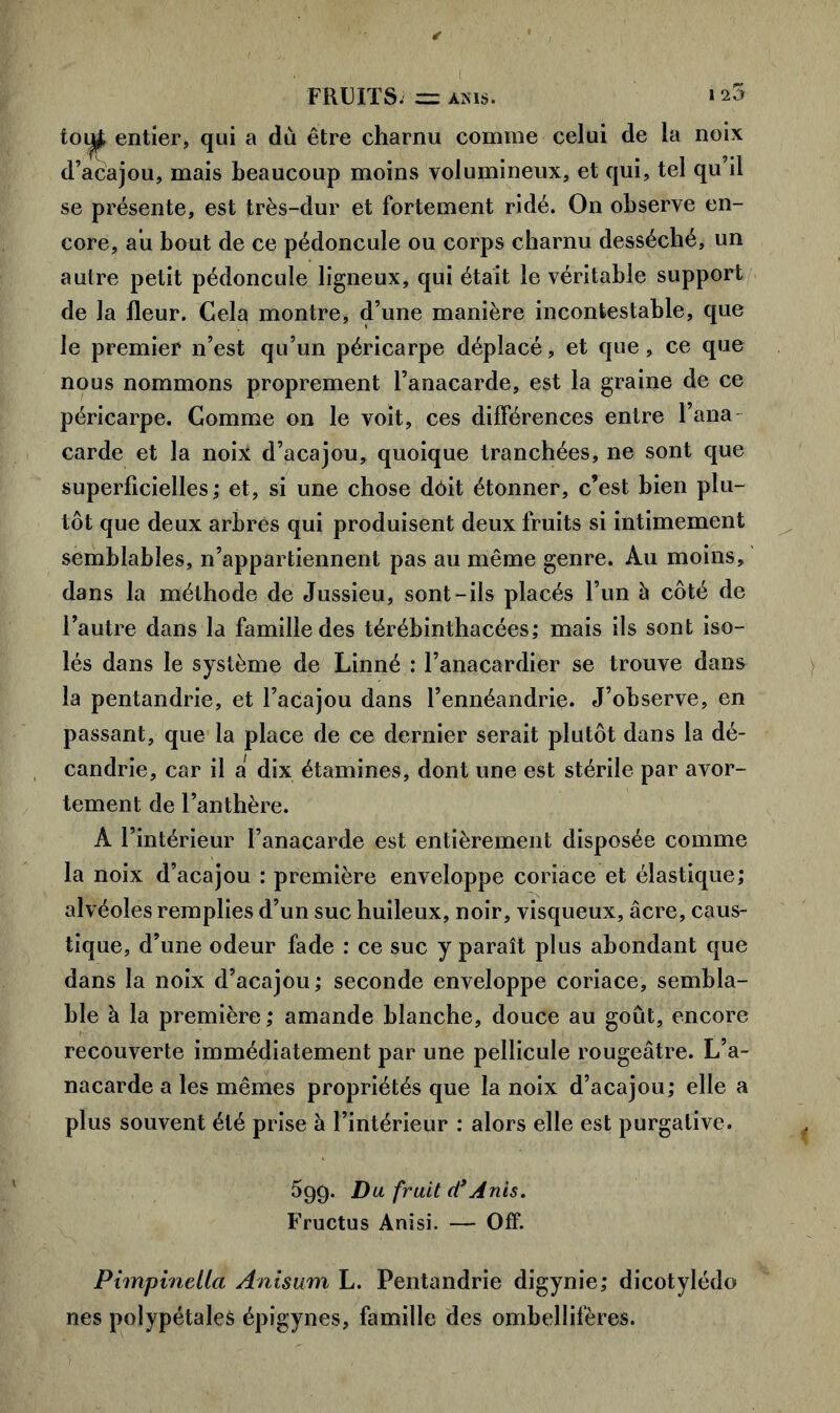 FRUITS. — ams. * toiifc entier, qui a du être charnu comme celui de la noix d’acajou, mais beaucoup moins volumineux, et qui, tel qu’il se présente, est très-dur et fortement ridé. On observe en- core, au bout de ce pédoncule ou corps charnu desséché, un autre petit pédoncule ligneux, qui était le véritable support de la fleur. Cela montre, d’une manière incontestable, que le premier n’est qu’un péricarpe déplacé, et que, ce que nous nommons proprement l’anacarde, est la graine de ce péricarpe. Comme on le voit, ces différences entre l’ana- carde et la noix d’acajou, quoique tranchées, ne sont que superficielles; et, si une chose dôit étonner, c’est bien plu- tôt que deux arbres qui produisent deux fruits si intimement semblables, n’appartiennent pas au même genre. Au moins, dans la méthode de Jussieu, sont-ils placés l’un h côté de l’autre dans la famille des térébinthacées; mais ils sont iso- lés dans le système de Linné : l’anacardier se trouve dan& la pentandrie, et l’acajou dans l’ennéandrie. J’observe, en passant, que la place de ce dernier serait plutôt dans la dé- candrie, car il a dix étamines, dont une est stérile par avor- tement de l’anthère. A l’intérieur l’anacarde est entièrement disposée comme la noix d’acajou : première enveloppe coriace et élastique; alvéoles remplies d’un suc huileux, noir, visqueux, âcre, caus- tique, d’une odeur fade : ce suc y paraît plus abondant que dans la noix d’acajou; seconde enveloppe coriace, sembla- ble à la première ; amande blanche, douce au goût, encore recouverte immédiatement par une pellicule rougeâtre. L’a- nacarde a les mêmes propriétés que la noix d’acajou; elle a plus souvent été prise à l’intérieur : alors elle est purgative. 5g9- Du. fruit ci’Anis. Fructus Anisi. — Off. Pimpinella Anisum L. Pentandrie digynie; dicotylédo nés polypétaleà épigynes, famille des ombellifères.