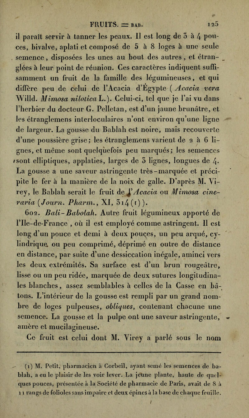 il paraît servir à tanner les peaux. Il est long de 5 à 4 pou- ces, bivalve, aplati et composé de 5 à 8 loges à une seule semence, disposées les unes au bout des autres , et étran- glées à leur point de réunion. Ces caractères indiquent suffi- samment un fruit de la famille des légumineuses, et qui diffère peu de celui de l’Acacia d’Egypte ( Acacia vcra Willd. Mimosa niloticah.). Celui-ci, tel que je l’ai vu dans l’herbier du docteur G. Pelletan, est d’un jaune brunâtre, et les étranglemens interloculaires n’ont environ qu’une ligne de largeur. La gousse du Bablah est noire, mais recouverte d’une poussière grise ; les étranglemens varient de 2 à 6 li- gnes, et même sont quelquefois peu marqués; les semences *sont elliptiques, applaties, larges de 5 lignes, longues de 4* La gousse a une saveur astringente très-marquée et préci- pite le fer à la manière de la noix de galle. D’après M. Vi- rey, le Bablah serait le fruit dAcacia ou Mimosa cinc- raria ( Journ. Pharm,, XI, 5i4(0)* 602. Bail-Babolah. Autre fruit légumineux apporté de l’Ile-de-France , où il est employé comme astringent. Il est long d’un pouce et demi à deux pouçes, un peu arqué, cy- lindrique ou peu comprimé, déprimé en outre de distance en distance, par suite d’une dessiccation inégale, aminci vers les deux extrémités. Sa surface est d’un brun rougeâtre, lisse ou un peu ridée, marquée de deux sutures longitudina- les blanches, assez semblables à celles de la Casse en bâ- tons. L’intérieur de la gousse est rempli par un grand nom- bre de loges pulpeuses, obliques, contenant chacune une semence. La gousse et la pulpe ont une saveur astringente, ~ amère et mucilagineuse. Ce fruit est celui dont M. Yirey a parlé sous le nom (i) M. Petit, pharmacien à Corbcil, ayant semé les semences de ba- blah, a eu le plaisir de les voir lever. La jeune plante, haute de quel- ques pouces, présentée à la Société de pharmacie de Paris, avait de 8 à 11 rangs de folioles sans impaire et deux épines à la base de chaque feuille. /