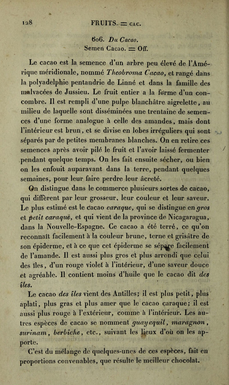 tfo6. Du Cacao. Semen Cacao, zz Off. Le cacao est la semence d’un arbre peu élevé de l’Amé- rique méridionale, nommé Tlieobroma Cacao, et rangé dans la polyadelphie pentandrie de Linné et dans la famille des malvacées de Jussieu. Le fruit entier a la forme d’un con- combre. Il est rempli d’une pulpe blanchâtre aigrelette, au milieu de laquelle sont disséminées une trentaine de semen- ces d’une forme analogue à celle des amandes, mais dont l’intérieur est brun, et se divise en lobes irréguliers qui sont séparés par de petites membranes blanches. On en retire ces semences après avoir pilé le fruit et l’avoir laissé fermenter pendant quelque temps. On les fait ensuite sécher, ou bien on les enfouit auparavant dans la terre, pendant quelques semaines, pour leur faire perdre leur âcreté. On distingue dans le commerce plusieurs sortes de cacao, qui diffèrent par leur grosseur, leur couleur et leur saveur. Le plus estimé est le dacao caraque, qui se distingue en gros et petit caraquè, et qui vient de la province de Nicagaragua, dans la Nouvelle-Espagne. Ce cacao a été terré, ce qu’on reconnaît facilement à la couleur brune, terne et grisâtre de son épiderme, et à ce que cet épiderme se sép^e facilement de l’amande. Il est aussi plus gros et plus arrondi que celui des îles, d’un rouge violet à l’intérieur, d’une saveur douce et agréable. Il contient moins d’huile que le cacao dit des îles. Le cacao des îles vient des Antilles; il est plus petit, plus aplati, plus gras et plus amer que le cacao caraque; il est aussi plus rouge à l’extérieur, comme à l’intérieur. Les au- tres espèces de cacao se nomment guayaquil, maragnon, Surinam, berbiche, etc., suivant les lieux d’où on les ap- porte. C’est du mélange de quelques-unes de ces espèces, fait en proportions convenables, que résulte le meilleur chocolat.