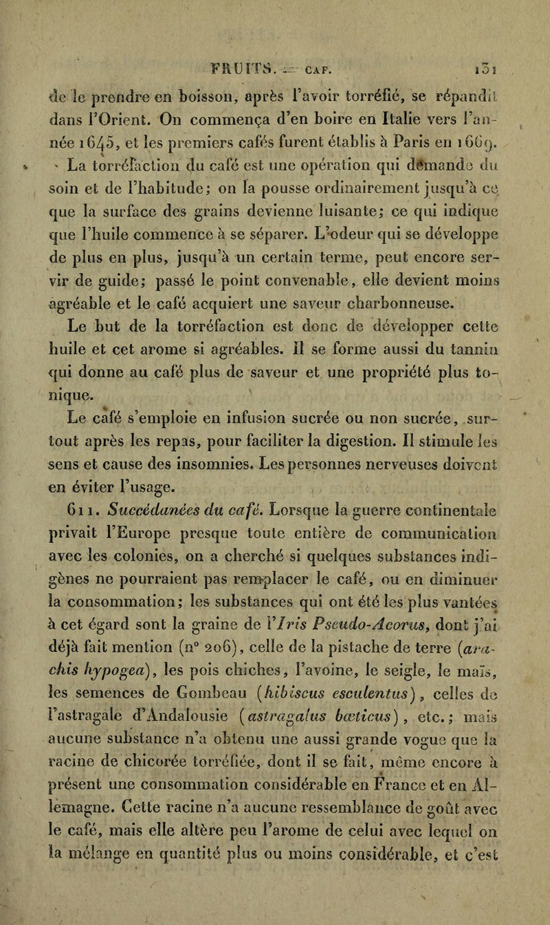 de le prendre en boisson, après l’avoir torréfié, se répandit dans l’Orient. On commença d’en boire en Italie vers l’an- née i645, et les premiers cafés furent établis à Paris en 16G9. • La torréfaction du café est une opération qui demande du soin et de l’habitude; on la pousse ordinairement jusqu’à ce que la surface des grains devienne luisante; ce qui indique que l’huile commence à se séparer. L’odeur qui se développe de plus en plus, jusqu’à un certain terme, peut encore ser- vir de guide; passé le point convenable, elle devient moins agréable et le café acquiert une saveur charbonneuse. Le but de la torréfaction est donc de développer cette huile et cet arôme si agréables. II se forme aussi du tannin qui donne au café plus de saveur et une propriété plus to- nique. Le café s’emploie en infusion sucrée ou non sucrée, sur- tout après les repas, pour faciliter la digestion. Il stimule les sens et cause des insomnies. Les personnes nerveuses doivent en éviter l’usage. 611. Succédanées du café. Lorsque la guerre continentale privait l’Europe presque toute entière de communication avec les colonies, on a cherché si quelques substances indi- gènes ne pourraient pas remplacer le café, ou en diminuer la consommation ; les substances qui ont été les plus vantées à cet égard sont la graine de Y Iris Pseudo-Acorus, dont j’ai déjà fait mention (n° 206), celle de la pistache de terre (ava- chis liypogea), les pois chiches, l’avoine, le seigle, le maïs, les semences de Gombeau (hibiscus esculentus), celles de l’astragale d’Andalousie (astragalus bœlicus), etc.; mais aucune substance n’a obtenu une aussi grande vogue que la racine de chicorée torréfiée, dont il se fait, môme encore à présent une consommation considérable en France et en Al- lemagne. Cette racine n’a aucune ressemblance de goût avec le café, mais elle altère peu l’arome de celui avec lequel on la mélange en quantité plus ou moins considérable, et c’est