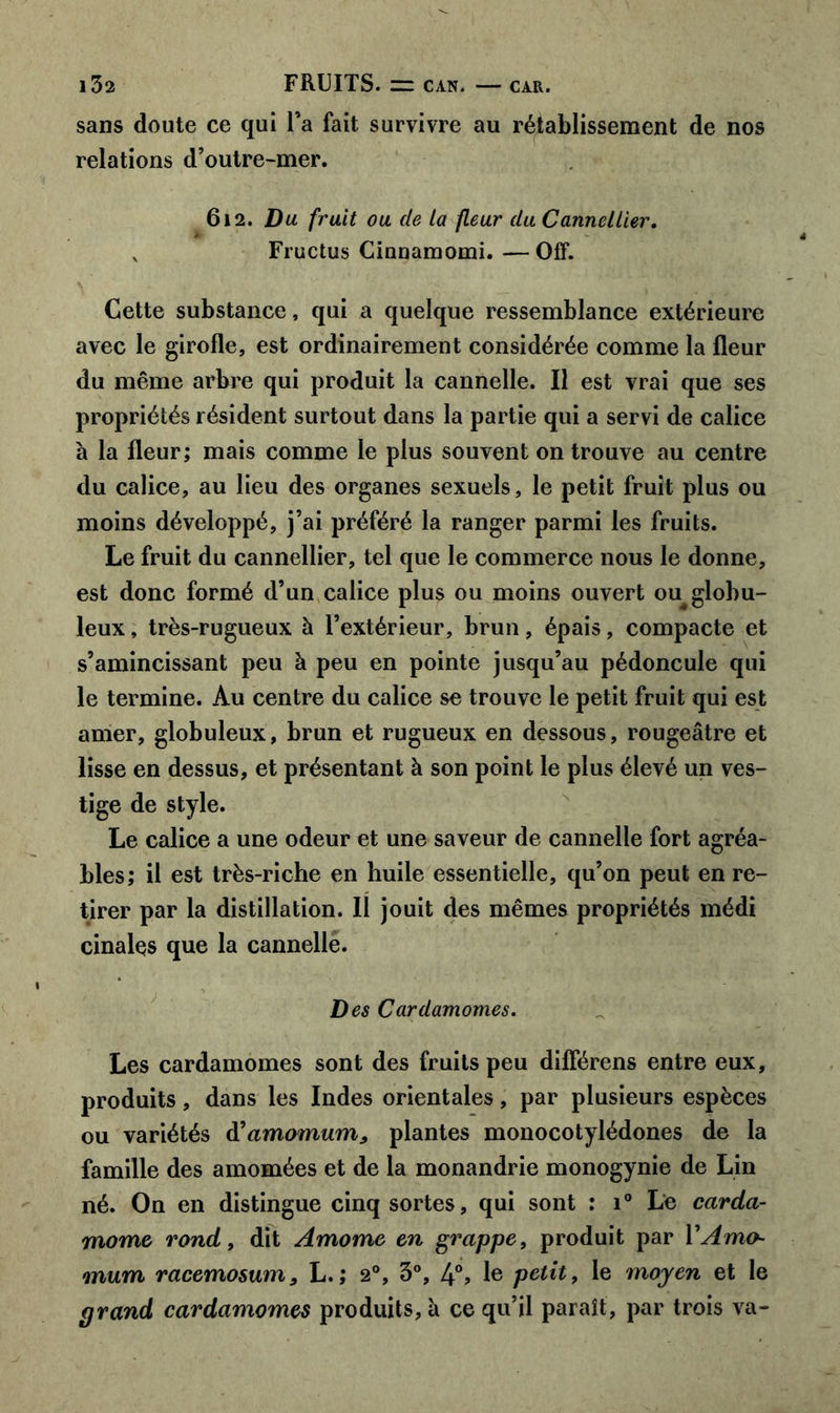 sans doute ce qui Fa fait survivre au rétablissement de nos relations d’outre-mer. 612. Du fruit ou de la fleur du Canncllier. „ Fructus Cinnamomi.—Qff. Cette substance, qui a quelque ressemblance extérieure avec le girofle, est ordinairement considérée comme la fleur du même arbre qui produit la cannelle. Il est vrai que ses propriétés résident surtout dans la partie qui a servi de calice à la fleur; mais comme le plus souvent on trouve au centre du calice, au lieu des organes sexuels, le petit fruit plus ou moins développé, j’ai préféré la ranger parmi les fruits. Le fruit du cannellier, tel que le commerce nous le donne, est donc formé d’un calice plus ou moins ouvert ou^globu- leux , très-rugueux à l’extérieur, brun, épais, compacte et s’amincissant peu à peu en pointe jusqu’au pédoncule qui le termine. Au centre du calice se trouve le petit fruit qui est amer, globuleux, brun et rugueux en dessous, rougeâtre et lisse en dessus, et présentant à son point le plus élevé un ves- tige de style. Le calice a une odeur et une saveur de cannelle fort agréa- bles; il est très-riche en huile essentielle, qu’on peut en re- tirer par la distillation. Il jouit des mêmes propriétés médi cinalçs que la cannelle. Des Cardamomes. Les cardamomes sont des fruits peu dilférens entre eux, produits, dans les Indes orientales, par plusieurs espèces ou variétés d’amomum, plantes monocotylédones de la famille des amomées et de la monandrie monogynie de Lin né. On en distingue cinq sortes, qui sont : i° Le carda- mome rond 9 dit Amome en grappe, produit par YAmo- mum racemosum, L.; 20, 3°, 4% Ie potit, le moyen et le grand cardamomes produits, a ce qu’il paraît, par trois va-