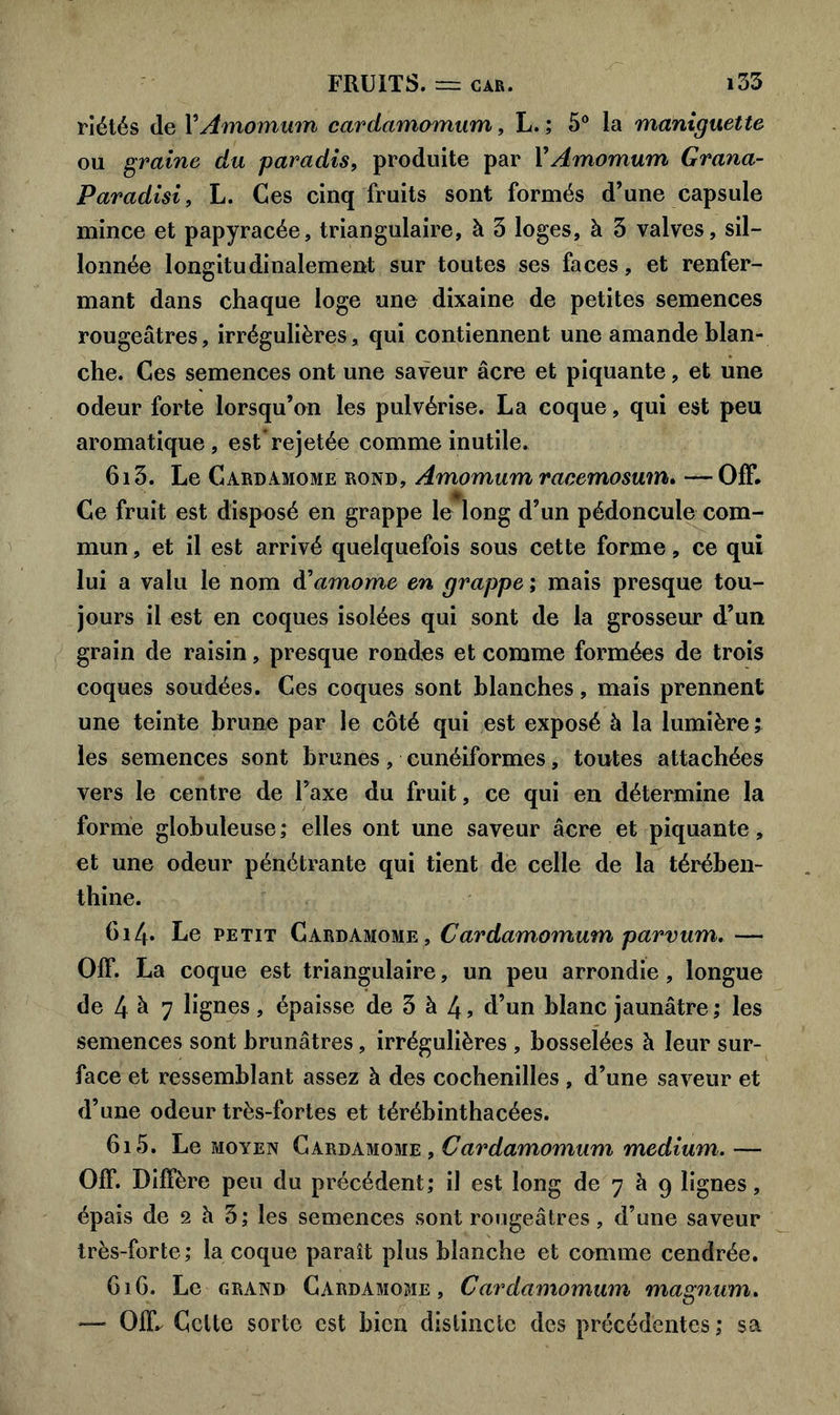 riétés de YAmomum cardamomum, L. ; 5° la maniguette ou graine du paradis, produite par YAmomum Grana- Paradisi, L. Ces cinq fruits sont formés d’une capsule mince et papyracée, triangulaire, à 3 loges, à 3 valves, sil- lonnée longitudinalement sur toutes ses faces, et renfer- mant dans chaque loge une dixaine de petites semences rougeâtres, irrégulières, qui contiennent une amande blan- che. Ces semences ont une saveur âcre et piquante, et une odeur forte lorsqu’on les pulvérise. La coque, qui est peu aromatique, est’rejetée comme inutile. 6i3. Le Cardamome rond, Amomum racemosum. —Off. Ce fruit est disposé en grappe le long d’un pédoncule com- mun , et il est arrivé quelquefois sous cette forme, ce qui lui a valu le nom ftamome en grappe ; mais presque tou- jours il est en coques isolées qui sont de la grosseur d’un grain de raisin, presque rondes et comme formées de trois coques soudées. Ces coques sont blanches, mais prennent une teinte brune par le côté qui est exposé à la lumière ; les semences sont brunes, cunéiformes, toutes attachées vers le centre de l’axe du fruit, ce qui en détermine la forme globuleuse ; elles ont une saveur âcre et piquante, et une odeur pénétrante qui tient de celle de la térében- thine. 6i4» Le petit Cardamome, Cardamomum parvum. — OIT. La coque est triangulaire, un peu arrondie, longue de 4 à 7 lignes, épaisse de 3 à 4 , d’un blanc jaunâtre ; les semences sont brunâtres, irrégulières , bosselées à leur sur- face et ressemblant assez à des cochenilles , d’une saveur et d’une odeur très-fortes et térébinthacées. 6i5. Le moyen Cardamome, Cardamomum medium. — 01F. Diffère peu du précédent; il est long de 7 à 9 lignes, épais de 2 h 3; les semences sont rougeâtres, d’une saveur très-forte; la coque paraît plus blanche et comme cendrée. 61 G. Le grand Cardamome, Cardamomum magnum. — 01F. Celte sorte est bien distincte des précédentes ; sa