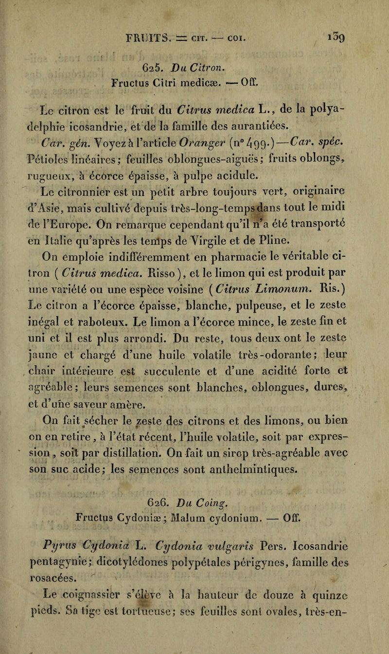 625. Du Citron. Fructus Citri medicæ. —Off. Le citron est le fruit du Citrus medica L., de la polya- delphie icosandrie, et de la famille des aurantiées. Car. gén. Voyez à l’article Oranger (n°499-)—Car. spéc. Pétioles linéaires; feuilles oblongues-aiguës ; fruits oblongs, rugueux, à écôrce épaisse, à pulpe acidulé. Le citronnier est un petit arbre toujours vert, originaire d’Asie, mais cultivé depuis très-long-temps dans tout le midi de l’Europe. On remarque cependant qu’il n’a été transporté en Italie qu’après les temps de Virgile et de Pline. On emploie indifféremment en pharmacie le véritable ci- tron ( Citrus medica. Risso ), et le limon qui est produit par une variété ou une espèce voisine ( Citrus Limonum. Ris.) Le citron a l’écorce épaisse, blanche, pulpeuse, et le zeste inégal et raboteux. Le limon a l’écorce mince, le zeste fin et uni et il est plus arrondi. Du reste, tous deux ont le zeste jaune et chargé d’une huile volatile très-odorante; leur chair intérieure est succulente et d’une acidité forte et agréable; leurs semences sont blanches, oblongues, dures, et d’une saveur amère. On fait jsécher le zeste des citrons et des limons, ou bien on en retire, à l’état récent, l’huile volatile, soit par expres- sion , soit par distillation. On fait un sirop très-agréable avec son suc acide; les semences sont anthelmintiques. 626. Du Coing. Fructus Cydoniæ; Malum cydonium. — Off. Pyrus Cydonia L. Cydonia vuigaris Pers. Icosandrie pentagynie; dicotylédones polypétales périgynes, famille des rosacées. Le coignassièr s’élève h la hauteur de douze à quinze pieds. Sa tige est tortueuse; ses feuilles sont ovales, très-en-