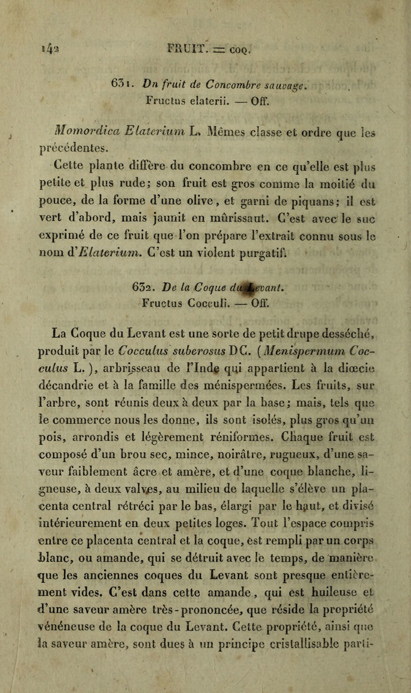 631. Dn fruit de Concombre sauvage, Fructus elaterii. — OfF. Momordica Elaterium L* Mêmes classe et ordre que les précédentes. Cette plante diffère du concombre en ce qu’elle est plus petite et plus rude; son fruit est gros comme la moitié du pouce, de la forme d’une olive, et garni de piquans; il est vert d’abord, mais jaunit en mûrissaul. C’est avec le suc exprimé de ce fruit que l’on prépare l’extrait connu sous le nom d'Elaterium, C’est un violent purgatif. 632. De la Coque duÆevant. Fructus Cocculi. — OfF. La Coque du Levant est une sorte de petit drupe desséché, produit par le Cocculus suberosus DC. ( Menispermum Coc- culus L. ), arbrisseau de î’Ind§ qui appartient à la diœcie décandrie et à la famille des ménispermées. Les fruits, sur l’arbre, sont réunis deux à deux par la base; mais, tels que le commerce nous les donne, ils sont isolés, plus gros qu’un pois, arrondis et légèrement réniformes. Chaque fruit est composé d’un brou sec, mince, noirâtre, rugueux, d’une sa- veur faiblement âcre et amère, et d’une coque blanche, li- gneuse, à deux valvjes, au milieu de laquelle s’élève un pla- centa central rétréci par le bas, élargi par le hjiut, et divisé intérieurement en deux petites loges. Tout l’espace compris entre ce placenta central et la coque, est rempli par un corps Liane, ou amande, qui se détruit avec le temps, de manière que les anciennes coques du Levant sont presque entière- ment vides. C’est dans cette amande, qui est huileuse et d’une saveur amère très - prononcée, que réside la propriété vénéneuse de la coque du Levant. Cette propriété, ainsi que la saveur amère, sont dues à un principe cristallisable parii-