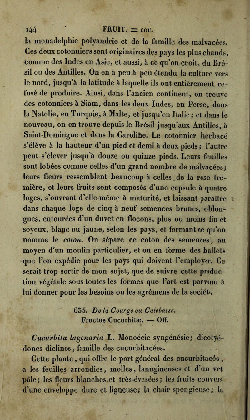 la monadelphie polyandrie et de la famille des malvacées. Ces deux cotonniers sont originaires des pays les plus chauds, comme des Indes en Asie, et aussi, à ce qu’on croit, du Bré- sil ou des Antilles. On en a peu à peu étendu la culture vers le nord, jusqu’à la latitude à laquelle ils ont entièrement re- fusé de produire. Ainsi, dans l’ancien continent, on trouve des cotonniers à Siam, dans les deux Indes, en Perse, dans la Natolie, en Turquie, à Malte, et jusqu’en Italie,- et dans le nouveau, on en trouve depuis le Brésil jusqu’aux Antilles, à Saint-Domingue et dans la Carolihe. Le cotonnier herbacé s’élève à la hauteur d’un pied et demi à deux pieds ; l’autre peut s’élever jusqu’à douze ou quinze pieds. Leurs feuilles sont lobées comme celles d’un grand nombre de malvacées; leurs fleurs ressemblent beaucoup à celles de la rose tré- mière, et leurs fruits sont composés d’une capsule à quatre loges, s’ouvrant d’elle-même à maturité, et laissant paraître dans chaque loge de cinq à neuf semences brunes, oblon- gues, entourées d’un duvet en flocons, plus ou moins fin et soyeux, blapc ou jaune, selon les pays, et formant ce qu’on nomme le coton. On sépare ce coton des semences, au moyen d’un moulin particulier, et on en forme des ballots que l’on expédie pour les pays qui doivent l’employer. Ce serait trop sortir de mon sujet, que de suivre cette produc- tion végétale sous toutes les formes que l’art est parvtnu à lui donner pour les besoins ou les agrémens de la société 635. De La Courge ou Calebasse. Fruotns Cucurbilæ. — Off. Cucurbita lagenarla L. Monoécie syngénésie; dicotyé- dones diclines, famille des cucurbitacées. Cette plante , qui offre le port général des cucurbitacés , a les feuilles arrondies, molles, lanugineuses et d’un vet pâle; les fleurs blanches.et très-évasées; les fruits couvers d’une enveloppe dure et ligueuse; la chair spongieuse; k