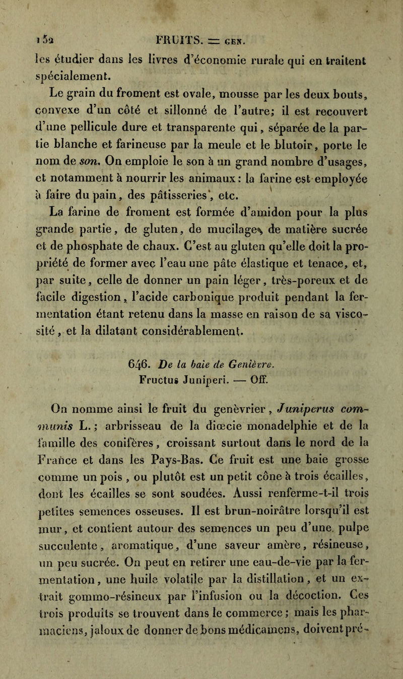 i 5*2 FRUITS. ~ gen. les étudier dans les livres d’économie rurale qui en traitent spécialement. Le grain du froment est ovale, mousse par les deux bouts, convexe d’un côté et sillonné de l’autre; il est recouvert d’une pellicule dure et transparente qui, séparée de la par- tie blanche et farineuse par la meule et le blutoir, porte le nom de son, On emploie le son à un grand nombre d’usages, et notamment à nourrir les animaux: la farine est employée à faire du pain, des pâtisseries*, etc. La farine de froment est formée d’amidon pour la plus grande partie, de gluten, de mucilages de matière sucrée et de phosphate de chaux. C’est au gluten qu’elle doit la pro- priété de former avec l’eau une pâte élastique et tenace, et, par suite, celle de donner un pain léger, très-poreux et de facile digestion, l’acide carbonique produit pendant la fer- mentation étant retenu dans la masse en raison de sa visco- sité , et la dilatant considérablement. 646. De la baie de Genièvre. Fructus Juniperi. — QfF. On nomme ainsi le fruit du genévrier, Juniperus corn- munis L. ; arbrisseau de la diœcie monadelphie et de la famille des conifères, croissant surtout dans le nord de la France et dans les Pays-Bas. Ce fruit est une baie grosse comme un pois , ou plutôt est un petit cône h trois écailles, dont les écailles se sont soudées. Aussi renferme-t-il trois petites semences osseuses. Il est brun-noirâtre lorsqu’il est mur, et contient autour des semences un peu d’une, pulpe succulente , aromatique, d’une saveur amère, résineuse, un peu sucrée. On peut en retirer une eau-de-vie par la fer- mentation , une huile volatile par la distillation, et un ex- trait gommo-résineux par l’infusion ou la décoction. Ces trois produits se trouvent dans le commerce ; mais les phar- maciens, jaloux de donner de bons médicamcns, doiventpré-