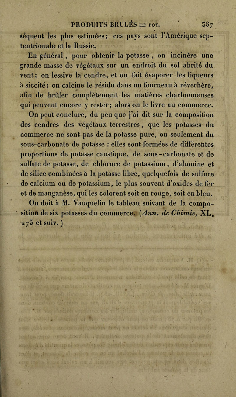 «équent les plus estimées ; ces pays sont l’Amérique sep- tentrionale et la Russie. En général , pour obtenir la potasse , on incinère une grande masse de végétaux sur un endroit du sol abrité du vent; on lessive la cendre, et on fait évaporer les liqueurs à siccité; on calcine le résidu dans un fourneau à réverbère, afin de brûler complètement les matières charbonneuses qui peuvent encore y rester; alors on le livre au commerce. On peut conclure, du peu que j’ai dit sur la composition des cendres des végétaux terrestres, que les potasses du commerce ne sont pas de la potasse pure, ou seulement du sous-carbonate de potasse : elles sont formées de différentes proportions de potasse caustique, de sous -carbonate et de sulfate de potasse, de chlorure de potassium, d’alumine et de silice combinées à la potasse libre, quelquefois de sulfure de calcium ou de potassium, le plus souvent d’oxides de fer et de manganèse, qui les colorent soit en rouge, soit en bleu. On doit à M. Aauquelin le tableau suivant de la compo- sition de six potasses du commerce. [Ann, de Chimie, XL* aySetsuiv. )