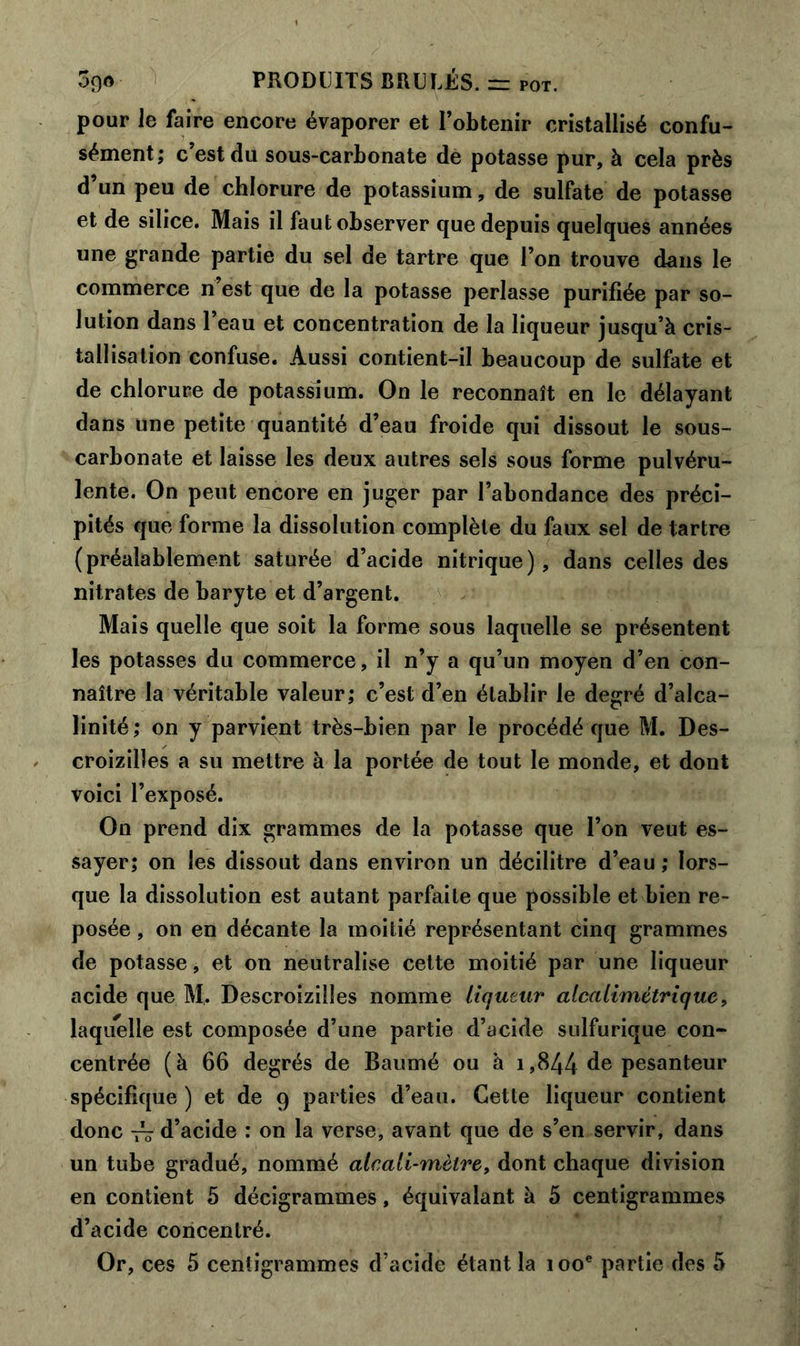 pour Je faire encore évaporer et l’obtenir cristallisé confu- sément; c’est du sous-carbonate de potasse pur, à cela près d’un peu de chlorure de potassium, de sulfate de potasse et de silice. Mais il faut observer que depuis quelques années une grande partie du sel de tartre que l’on trouve dans le commerce n’est que de la potasse perlasse purifiée par so- lution dans 1 eau et concentration de la liqueur jusqu’à cris- tallisation confuse. Aussi contient-il beaucoup de sulfate et de chlorure de potassium. On le reconnaît en le délayant dans une petite quantité d’eau froide qui dissout le sous- carbonate et laisse les deux autres sels sous forme pulvéru- lente. On peut encore en juger par l’abondance des préci- pités que forme la dissolution complète du faux sel de tartre (préalablement saturée d’acide nitrique), dans celles des nitrates de baryte et d’argent. Mais quelle que soit la forme sous laquelle se présentent les potasses du commerce, il n’y a qu’un moyen d’en con- naître la véritable valeur; c’est d’en établir le degré d’alca- linité ; on y parvient très-bien par le procédé que M. Des- croizilles a su mettre à la portée de tout le monde, et dont voici l’exposé. On prend dix grammes de la potasse que l’on veut es- sayer; on les dissout dans environ un décilitre d’eau ; lors- que la dissolution est autant parfaite que possible et bien re- posée , on en décante la moitié représentant cinq grammes de potasse, et on neutralise cette moitié par une liqueur acide que M. Descroizilles nomme liqueur alcalimétrique, laquelle est composée d’une partie d’acide sulfurique con- centrée (à 66 degrés de Baumé ou à i,844 de pesanteur spécifique ) et de 9 parties d’eau. Cette liqueur contient donc — d’acide : on la verse, avant que de s’en servir, dans un tube gradué, nommé alcali-mètre, dont chaque division en contient 5 décigrammes, équivalant à 5 centigrammes d’acide concentré. Or, ces 5 centigrammes d’acide étant la 100e partie des 5