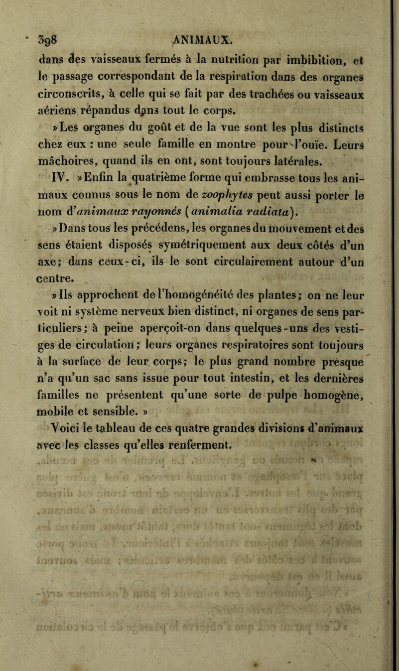 dans des vaisseaux fermés à la nutrition par imbibition, et le passage correspondant de la respiration dans des organes circonscrits, à celle qui se fait par des trachées ou vaisseaux aériens répandus d#ns tout le corps. »Les organes du goût et de la vue sont les plus distincts chez eux : une seule famille en montre pour ^l’ouïe. Leurs mâchoires, quand ils en ont, sont toujours latérales. IV. «Enfin la quatrième forme qui embrasse tous les ani- maux connus sous le nom de zoophytes peut aussi porter le nom d’animaux rayonnés ( animaiia radiata). «Dans tous les précédens, les organes du mouvement et des sens étaient disposés symétriquement aux deux côtés d’un axe; dans ceux-ci, ils le sont circulairement autour d’un centre. «Ils approchent de l’homogénéité des plantes; on ne leur voit ni système nerveux bien distinct, ni organes de sens par- ticuliers; à peine aperçoit-on dans quelques-uns des vesti- ges de circulation; leurs organes respiratoires sont toujours à la surface de leur corps; le plus grand nombre presque n’a qu’un sac sans issue pour tout intestin, et les dernières familles ne présentent qu’une sorte de pulpe homogène, mobile et sensible. » Voici le tableau de ces quatre grandes divisions d’animaux avec les classes qu’elles renferment.