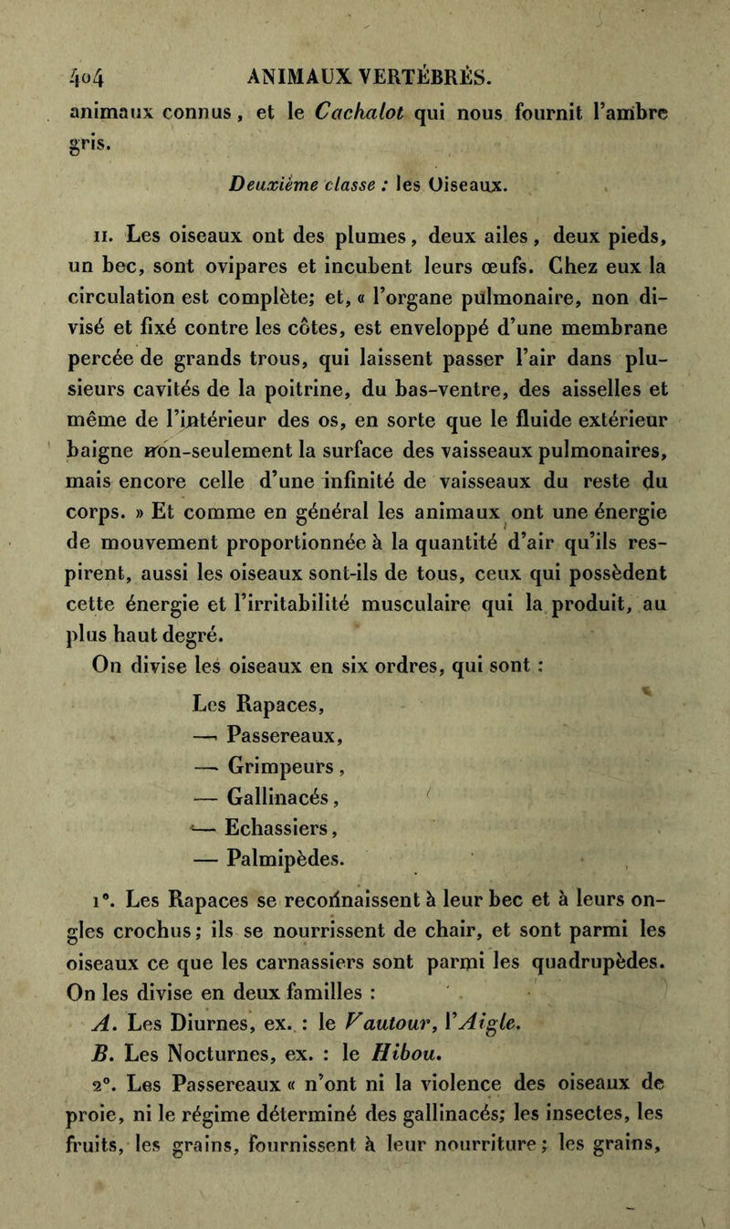 animaux connus, et le Cachalot qui nous fournit l’ambre gris. Deuxième classe : les Oiseaux. il. Les oiseaux ont des plumes, deux ailes, deux pieds, un bec, sont ovipares et incubent leurs œufs. Chez eux la circulation est complète; et, « l’organe pülmonaire, non di- visé et fixé contre les côtes, est enveloppé d’une membrane percée de grands trous, qui laissent passer l’air dans plu- sieurs cavités de la poitrine, du bas-ventre, des aisselles et même de l’intérieur des os, en sorte que le fluide extérieur baigne rron-seulement la surface des vaisseaux pulmonaires, mais encore celle d’une infinité de vaisseaux du reste du corps. » Et comme en général les animaux ont une énergie de mouvement proportionnée à la quantité d’air qu’ils res- pirent, aussi les oiseaux sont-ils de tous, ceux qui possèdent cette énergie et l’irritabilité musculaire qui la produit, au plus haut degré. On divise les oiseaux en six ordres, qui sont : Les Rapaces, —. Passereaux, —* Grimpeurs, — Gallinacés, *— Echassiers, — Palmipèdes. i°. Les Rapaces se reconnaissent à leur bec et à leurs on- gles crochus; ils se nourrissent de chair, et sont parmi les oiseaux ce que les carnassiers sont parmi les quadrupèdes. On les divise en deux familles : A. Les Diurnes, ex. : le F autour, Y Aigle. jB. Les Nocturnes, ex. : le Hibou. 2°. Les Passereaux « n’ont ni la violence des oiseaux de proie, ni le régime déterminé des gallinacés; les insectes, les fruits, les grains, fournissent à leur nourriture; les grains.