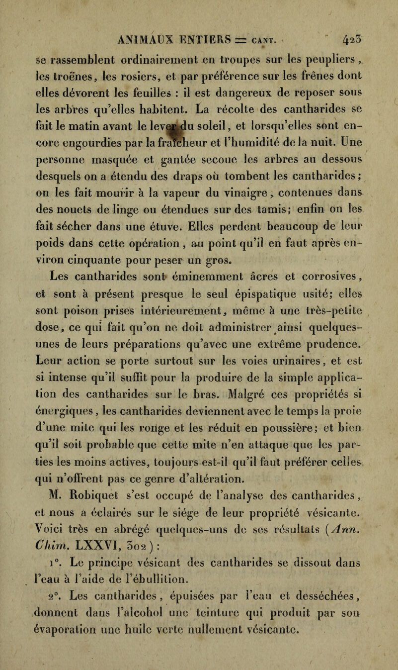 se rassemblent ordinairement en troupes sur les peupliers,, les troènes, les rosiers, et par préférence sur les frênes dont elles dévorent les feuilles : il est dangereux de reposer sous les arbres qu’elles habitent. La récolte des cantharides se fait le matin avant le lev^du soleil, et lorsqu’elles sont en- core engourdies par lafrarcheur et l’humidité de la nuit. Une personne masquée et gantée secoue les arbres au dessous desquels on a étendu des draps où tombent les cantharides ; on les fait mourir à la vapeur du vinaigre, contenues dans des nouets de linge ou étendues sur des tamis; enfin on les fait sécher dans une étuve. Elles perdent beaucoup de leur poids dans cette opération, au point qu’il en faut après en- viron cinquante pour peser un gros. Les cantharides sont éminemment âcres et corrosives, et sont à présent presque le seul épispatique usité; elles sont poison prises intérieurement, même à une très-petite dose, ce qui fait qu’on ne doit administrer ainsi quelques- unes de leurs préparations qu’avec une extrême prudence. Leur action se porte surtout sur les voies urinaires , et est si intense qu’il suffit pour la produire de la simple applica- tion des cantharides sur le bras. Malgré ces propriétés si énergiques, les cantharides deviennent avec le temps la proie d’une mite qui les ronge et les réduit en poussière; et bien qu’il soit probable que cette mite n’en attaque que les par- ties les moins actives, toujours est-il qu’il faut préférer celles qui n’offrent pas ce genre d’altération. M. Robiquet s’est occupé de l’analyse des cantharides, et nous a éclairés sur le siège de leur propriété vésicante. Voici très en abrégé quelques-uns de ses résultats [Ann. Chim. LXXVI, 3o2 ) : i°. Le principe vésicant des cantharides se dissout dans l’eau à l’aide de l’ébullition. 2°. Les cantharides, épuisées par l’eau et desséchées, donnent dans l’alcohol une teinture qui produit par son évaporation une huile verte nullement vésicante.