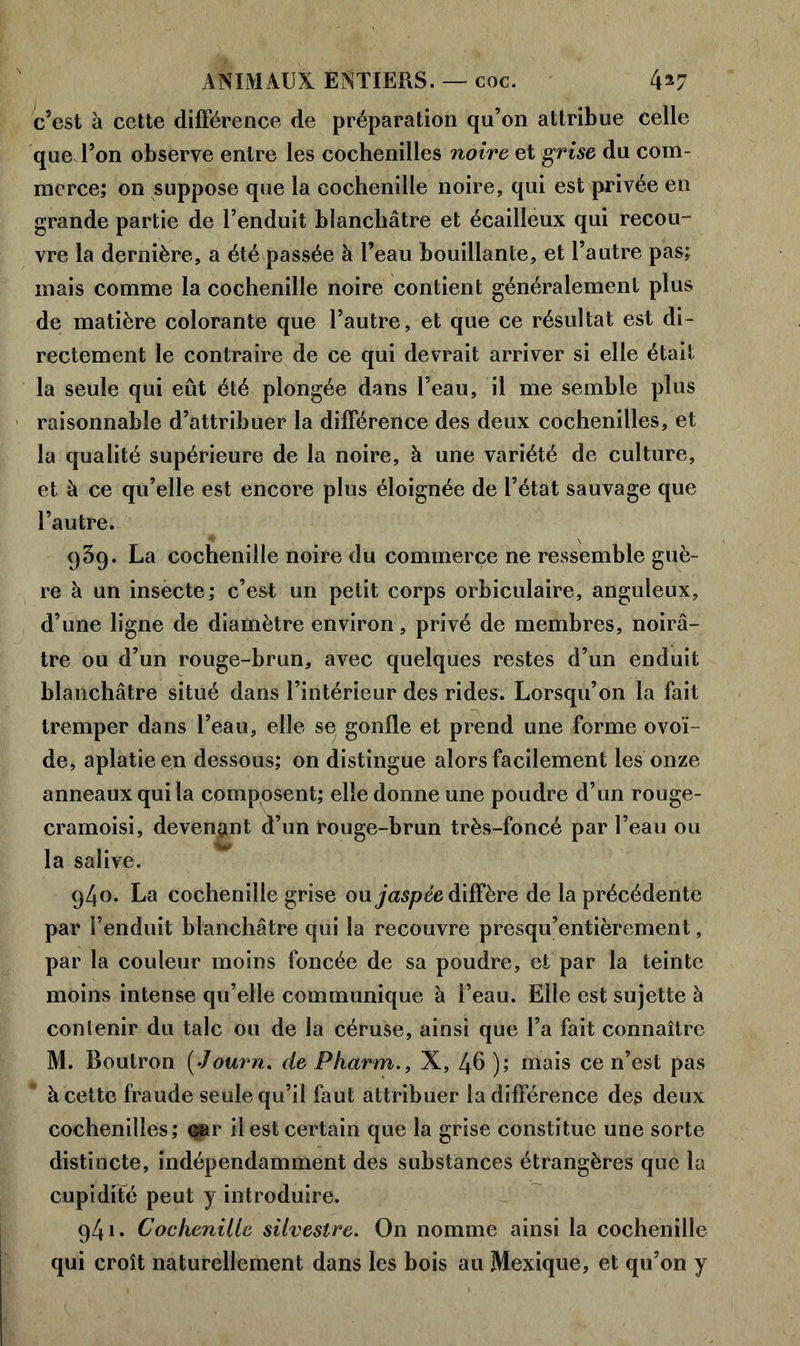 c’est à cette différence de préparation qu’on attribue celle que l’on observe entre les cochenilles noire et grise du com- merce; on suppose que la cochenille noire, qui est privée en grande partie de l’enduit blanchâtre et écailleux qui recou- vre la dernière, a été passée à l’eau bouillante, et l’autre pas; mais comme la cochenille noire contient généralement plus de matière colorante que l’autre, et que ce résultat est di- rectement le contraire de ce qui devrait arriver si elle était la seule qui eût été plongée dans l’eau, il me semble plus raisonnable d’attribuer la différence des deux cochenilles, et la qualité supérieure de la noire, à une variété de culture, et à ce qu’elle est encore plus éloignée de l’état sauvage que l’autre. 939. La cochenille noire du commerce ne ressemble guè- re à un insecte; c’est un petit corps orbiculaire, anguleux, d’une ligne de diamètre environ, privé de membres, noirâ- tre ou d’un rouge-brun, avec quelques restes d’un enduit blanchâtre situé dans l’intérieur des rides. Lorsqu’on la fait tremper dans l’eau, elle se gonfle et prend une forme ovoï- de, aplatie en dessous; on distingue alors facilement les onze anneaux qui la composent; elle donne une poudre d’un rouge- cramoisi, devenant d’un rouge-brun très-foncé par l’eau ou la salive. 940. La cochenille grise ou jaspée diffère de la précédente par l’enduit blanchâtre qui la recouvre presqu’entièrement, par la couleur moins foncée de sa poudre, et par la teinte moins intense qu’elle communique à l’eau. Elle est sujette à contenir du talc ou de la céruse, ainsi que l’a fait connaître M. Boutron ( Journ. de Pharm., X, 46 ); mais ce n’est pas à cette fraude seule qu’il faut attribuer la différence des deux cochenilles; car il est certain que la grise constitue une sorte distincte, indépendamment des substances étrangères que la cupidité peut y introduire. 941. Cochenille silvestre. On nomme ainsi la cochenille qui croît naturellement dans les bois au Mexique, et qu’on y