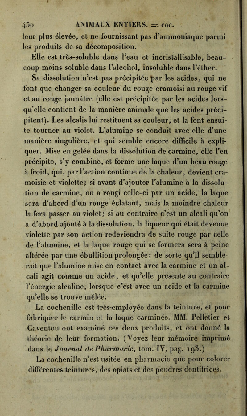 leur plus élevée, el ne fournissant pas d’ammoniaque parmi les produits de sa décomposition. Elle est très-soluble dans l’eau et incristallisable, beau- coup moins soluble dans l’alcohol, insoluble dans l’éther. Sa dissolution n’est pas précipitée par les acides, qui ne font que changer sa couleur du rouge cramoisi au rouge vif et au rouge jaunâtre (elle est précipitée par les acides lors- qu’elle contient de la manière animale que les acides préci- pitent). Les alcalis lui restituent sa couleur, et la font ensui- te tourner au violet. L’alumine se conduit avec elle d’une manière singulière, et qui semble encore difficile à expli- quer. Mise en gelée dans la dissolution de carminé, elle l’en précipite, s’y combine, et forme une laque d’un beau rouge à froid, qui, par l’action continue de la chaleur, devient cra- moisie et violette; si avant d’ajouter l’alumine à la dissolu- tion de carminé, on a rougi celle-ci par un acide, la laque sera d’abord d’un rouge éclatant, mais la moindre chaleur la fera passer au violet; si au contraire c’est un alcali qu’on a d’abord ajouté à la dissolution, la liqueur qui était devenue violette par son action redeviendra de suite rouge par celle de l’alumine, et la laque rouge qui se formera sera à peine altérée par une ébullition prolongée; de sorte qu’il semble- rait que l’alumine mise en contact avec la carminé et un al- cali agit comme un acide, et qu’elle présente au contraire l’énergie alcaline, lorsque c’est avec un acide et la carminé qu’elle se trouve mêlée. La cochenille est très-employée dans la teinture, et pour fabriquer le carmin et la laque carminée. MM. Pelletier et Caventou ont examiné ces deux produits, et ont donné la théorie de leur formation. (Voyez leur mémoire imprimé dans le Journal de Pharmacie, tom. IV, pag. 193.) La cochenille n’est usitée en pharmacie que pour colorer différentes teintures, des opiats et des poudres dentifrices.