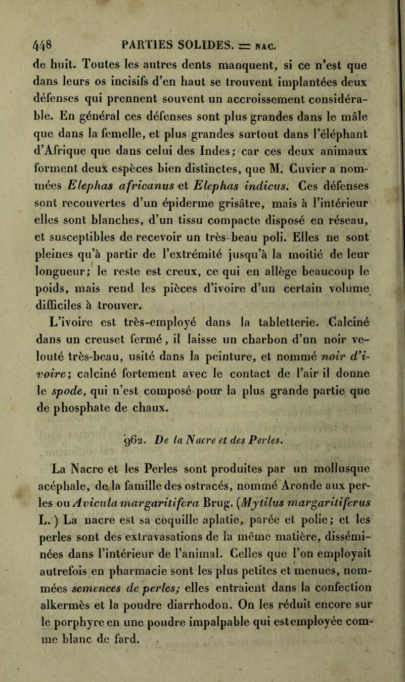 de huit. Toutes les autres dents manquent, si ce n’est que dans leurs os incisifs d’en haut se trouvent implantées deux défenses qui prennent souvent un accroissement considéra- ble. En général ces défenses sont plus grandes dans le mâle que dans la femelle, et plus grandes surtout dans l’éléphant d’Afrique que dans celui des Indes; car ces deux animaux forment deux espèces bien distinctes, que M. Cuvier a nom- mées Elephas africanus et Elephas indicus. Ces défenses sont recouvertes d’un épiderme grisâtre, mais à l’intérieur elles sont blanches, d’un tissu compacte disposé en réseau, et susceptibles de recevoir un très-beau poli. Elles ne sont pleines qu’à partir de l’extrémité jusqu’à la moitié de leur longueur; le reste est creux, ce qui en allège beaucoup le poids, mais rend les pièces d’ivoire d’un certain volume difficiles à trouver. L’ivoire est très-employé dans la tabletterie. Calciné dans un creuset fermé, il laisse un charbon d’un noir ve- louté très-beau, usité dans la peinture, et nommé noir d'i- voire; calciné fortement avec le contact de l’air il donne le spode, qui n’est composé pour la plus grande partie que de phosphate de chaux. '962. De lalSacre et des Perles. La Nacre et les Perles sont produites par un mollusque acéphale, de la famille des ostracés, nommé Aronde aux per- les ou Avicula margaritifera Brug. (Mytilus margariliferus L. ) La nacre est sa coquille aplatie, parée et polie; et les perles sont des extravasations de la même matière, dissémi- nées dans l’intérieur de l’animal. Celles que l’on employait autrefois en pharmacie sont les plus petites et menues, nom- mées semences de perles; elles entraient dans la confection alkermès et la poudre diarrhodon. On les réduit encore sur le porphyre en une poudre impalpable qui est employée com- me blanc de fard.