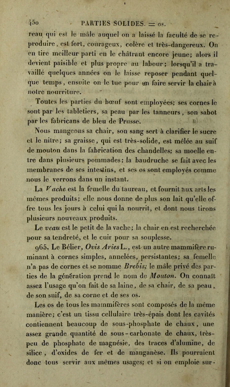 reau qui esl le mâle auquel on a laissé la faculté de se re- produire, est fort, courageux, colère et très-dangereux. On en tire meilleur parti en le châtrant encore jeune; alors il devient paisible et plus propre au labour ; lorsqu’il a tra- vaillé quelques années on le laisse reposer pendant quel- que temps, ensuite on le tue pour en faire servir la chair à notre nourriture. Toutes les parties du bœuf sont employées; ses cornes le sont par les tabletiers, sa peau par les tanneurs, son sabot par les fabricans de bleu de Prusse. Nous mangeons sa chair, son sang sert à clarifier le sucre et le nitre; sa graisse, qui est très-solide, est mêlée au suif de mouton dans la fabrication des chandelles; sa moelle en- tre dans plusieurs pommades; la baudruche se fait avec les membranes de ses intestins, et ses os sont employés comme nous le verrons dans un instant. La Vache est la femelle du taureau, et fournit aux arts les mêmes produits; elle nous donne de plus son lait qu’elle of- fre tous les jours à celui qui la nourrit, et dont nous tirons plusieurs nouveaux produits. Le veau est le petit de la vache; la chair en est recherchée pour sa tendreté, et le cuir pour sa souplesse. g65. Le Bélier, Ovis AriesL., est un autre mammifère ru- minant à cornes simples, annelées, persistantes; sa femelle n’a pas de cornes et se nomme Brebis; le mâle privé des par- ties de la génération prend le nom de Mouton. On connaît assez l’usage qu’on fait de sa laine, de sa chair, de sa peau, de son suif, de sa corne et de ses os. Les os de tous les mammifères sont composés de la même manière; c’est un tissu cellulaire très-épais dont les cavités contiennent beaucoup de sous-phosphate de chaux, une assez grande quantité de sous-carbonate de chaux, très- peu de phosphate de magnésie, des traces d’alumine, de silice , d’oxides de fer et de manganèse. Ils pourraient donc tous servir aux mêmes usages; et si on emploie sur-