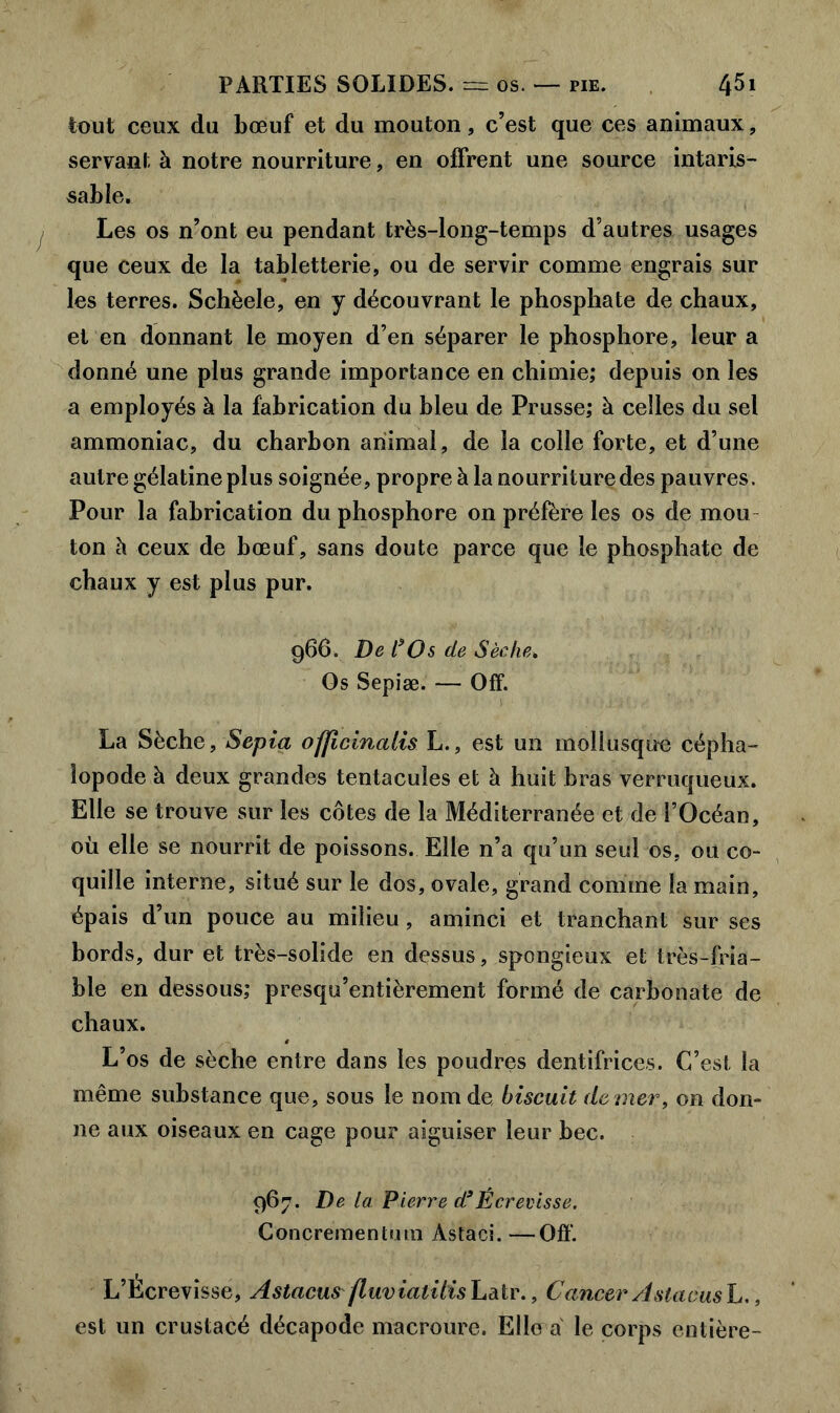 tout ceux du bœuf et du mouton, c’est que ces animaux, servant à notre nourriture, en offrent une source intaris- sable. Les os n’ont eu pendant très-long-temps d’autres usages que ceux de la tabletterie, ou de servir comme engrais sur les terres. Schèele, en y découvrant le phosphate de chaux, et en donnant le moyen d’en séparer le phosphore, leur a donné une plus grande importance en chimie; depuis on les a employés à la fabrication du bleu de Prusse; à celles du sel ammoniac, du charbon animal, de la colle forte, et d’une autre gélatine plus soignée, propre à la nourriture des pauvres. Pour la fabrication du phosphore on préfère les os de mou ton à ceux de bœuf, sans doute parce que le phosphate de chaux y est plus pur. 966. De t*Os de Sèche. Os Sepiæ. — Off. La Sèche, Sepia ofjicinalis L., est un mollusque cépha- lopode à deux grandes tentacules et à huit bras verruqueux. Elle se trouve sur les côtes de la Méditerranée et de l’Océan, où elle se nourrit de poissons. Elle n’a qu’un seul os, ou co- quille interne, situé sur le dos, ovale, grand comme la main, épais d’un pouce au milieu, aminci et tranchant sur ses bords, dur et très-solide en dessus, spongieux et très-fria- ble en dessous; presqu’entièrement formé de carbonate de chaux. L’os de sèche entre dans les poudres dentifrices. C’est la même substance que, sous le nom de biscuit de mer, on don- ne aux oiseaux en cage pour aiguiser leur bec. 967. De la Pierre d*Écrevisse. Concrementum Astaci. —Off. L’Écrevisse, Astacus fluvialilis Latr., Cancer A slacusL., est un crustacé décapode macrourc. Elle a le corps entière-